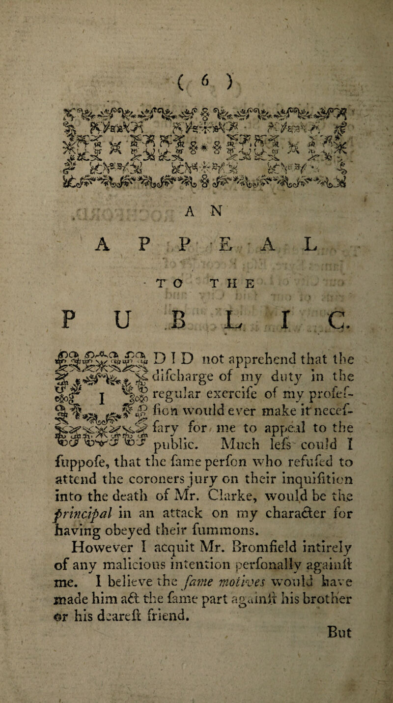 % ' PZlhtsftj* ?$ W iAt * &%'££** *$r%kt£ M &X? P 'at&*t% btk*im%. b£¥¥'-; 4 A N A P P E A T O THE P U B L I C. ^4^3r$ DID not apprehend that the S difcharge of my duty in the %P i regular excrcifc of my profef- l ^cn wou^ ever make itnecef- W ,for ine to aPPejl to the ^ifwcrto'-f public. Much lefs could I fuppofe, that the fame perfcn who refufed to attend the coroners jury on their inquifition into the death of Mr. Clarke, would be the principal in an attack on my character for having obeyed their fummons. However I acquit Mr. Bromfield intirely of any malicious intention perfonallv again it me. I believe the fame motives would have made him aft the fame part a gam if his brother or his deareft friend. But