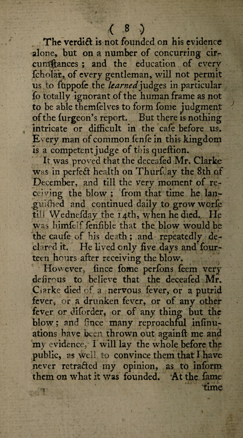 The verdift is not founded on his evidence alone, but on a number of concurring cir- cuntftances ; and the education of every fcholar, of every gentleman, will not permit us to ftippofe the learned judges in particular fo totally ignorant of the human frame as not to be able themfelves to form fome judgment of the lurgeon’s report. But there is nothing intricate or difficult in the cafe before us. E very man of common fenfe in this kingdom is a competent judge of this queftion. It was proved that the deceafed Mr. Clarke was in perfeft health on Thurfday the 8th of December, and till the very moment of re¬ ceiving the blow ; from that time he lan¬ guished and continued daily to grow worfe till Wednefday the 14th, when he diedv He was himfeif fenfible that the blow would be the caufe of his death; and repeatedly de¬ clared it. He lived only five days and four¬ teen hours after receiving the blow. Hov ever, fince fome perfons feem very defirous to believe that the deceafed Mr. Ciarke died of a nervous fever, or a putrid fever* or a drunken fever, or of any other fever or diforder, or of any thing but the blow; and iince many reproachful infinu- ations have been thrown out againft me and my evidence, I will lay the whole before the public, as well to convince them that I have never retraced my opinion, as to inform them on what it was founded. At the fame , ' time
