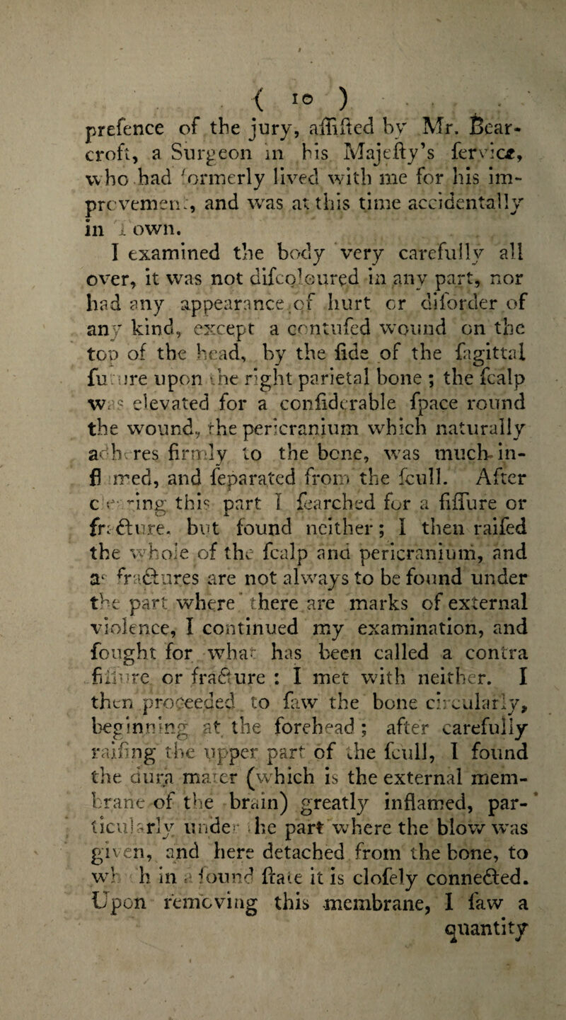 prefence of the jury, affifted by Mr. Bear- croft, a Surgeon in his Majefty’s fervicf, who had 'ormerly lived with me for his im- prcvemen:, and was at this time accidentally' in l own. I examined the body very carefully all over, it was not difeoleured in any part, nor had any appearance of hurt or diforder of any kind, except a contufed wound on the top of the head, by the fide of the fagittal fu are upon the right parietal bone ; the fcalp was elevated for a confiderable fpace round the wound, the pericranium which naturally adh res firmly to the bene, was much in- fl ired, and feparated from the fcull. After c e* nng this part 1 fearched for a fiffure or fra ft ure. but found neither; I then raifed th e whole of the fcalp and pericranium, and ac fraftures are not always to be found under the part where there are marks of external violence, I continued my examination, and fought for what has been called a contra future or frafture : I met with neither. I then proceeded to faw the bone circularly, beginning at the forehead ; after carefully railing the upper part of die fcull, I found the dura maicr (which is the external mem¬ brane of the brain) greatly inflamed, par¬ ticularly under die part where the blow was given, and here detached from the bone, to wh h in found flaw it is clofely connected. Upon removing this membrane, 1 faw a quantity
