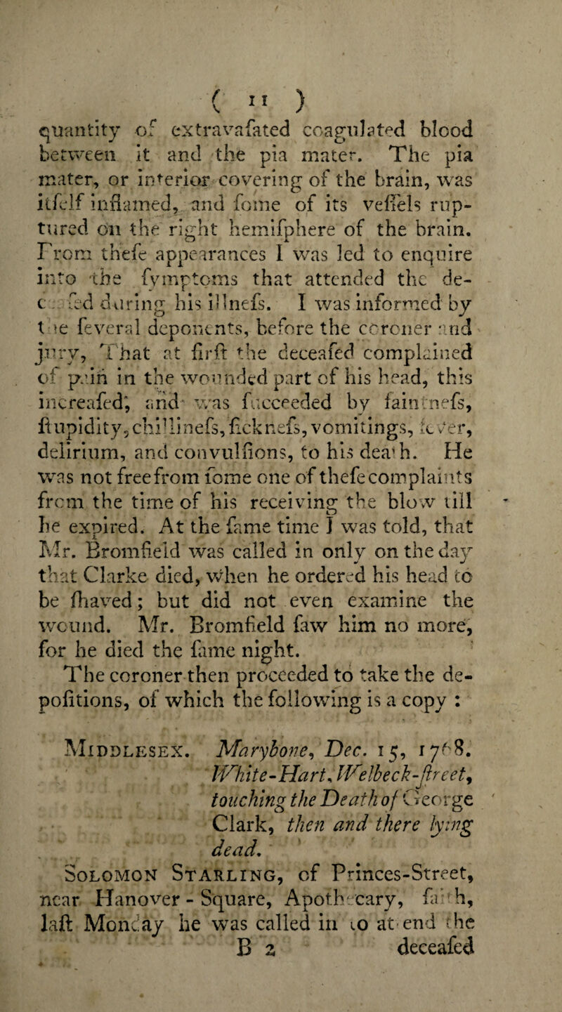 f \ 11 ) quantity of cxtravafated coagulated blood between it and the pia mater. The pia mater, or interior covering of the brain, was itfelf inflamed, and fome of its veffels rup¬ tured oil the right hemifphere of the brain. From thefe appearances I was Jed to enquire into the (ymptcms that attended the de- c fad during his illnefs. I was informed by tne fev.eral deponents, before the ccrcner :md jury, That at fir.ft the deceafed complained of pain in the wounded part of his head, this increafed*, and was f.icceeded by fairitnefs, ftupidity, chiHinefs, fickiiefs, vomitings, tc 0er, delirium, and convulfions, to his dea1 h. He was not free from fome one of thefe complaints from the time of his receiving the blow till he expired. At the fame time J was told, that Mr. Bromfield was called in only on the day that Clarke died, when he ordered his head to be fhaved; but did not even examine the wound. Mr. Bromfield faw him no more, for he died the fame night. The coroner then proceeded to take the de- pofitions, of which the following is a copy : Middlesex. Marybone, Dec. 15, 17^8. White-Hart, Wdbeck-flreet w < touching the Death of George Clark, then and there lying dead. Solomon Starling, of Princes-Street, near Hanover - Square, Apoth cary, fa h, laft Monday he was called in 10 at-end <he B z deceafed