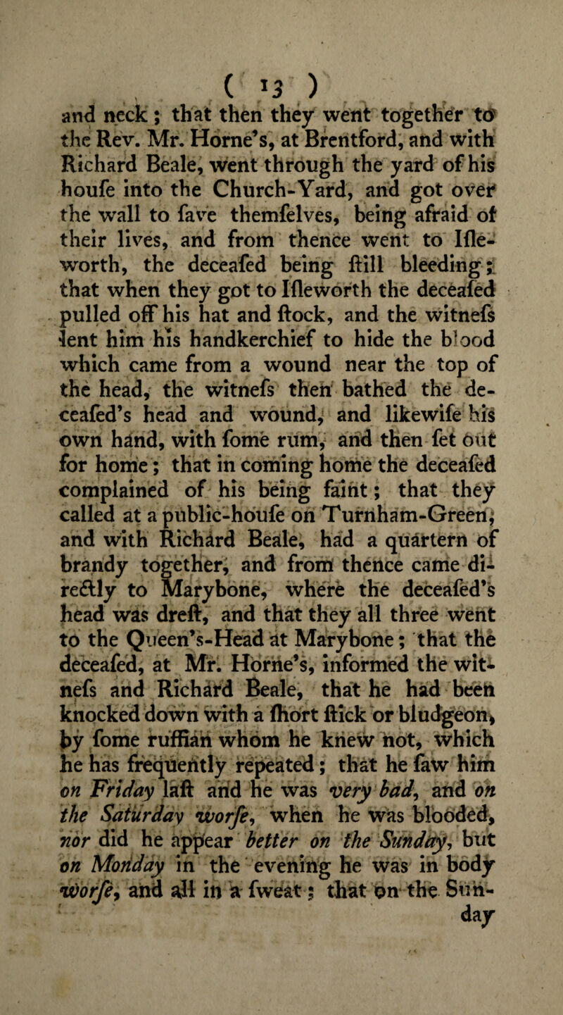 ( »3 ) and neck; that then they went together to the Rev. Mr. Horne’s, at Brentford, and with Richard Beale, went through the yard of his houfe into the Church-Yard, and got over the wall to fave themfelves, being afraid of their lives, and from thence went to Ifle- worth, the deceafed being ftill bleeding; that when they got to Ifleworth the deceafed pulled off his hat and ftock, and the witnefs lent him his handkerchief to hide the b^ood which came from a wound near the top of the head, the witnefs then bathed the de- ceafed’s head and wound, and likewife his own hand, with fome rum, and then fet out for home; that in coming home the deceafed complained of his being faint; that they called at a public-houfe on Turriham-Green, and with Richard Beale, had a quartern of brandy together, and from thence came di- reftly to Marybone, where the deceafed’s head was dreft, and that they all three went to the Qiieen’s-Headat Marybone; that the deceafed, at Mr. Horne’s, informed the wit* nefs and Richard Beale, that he had beeh knocked down with a fhort ftick or bludgeon, by fome ruffian whom he knew not, which he has frequently repeated; that he faw him on Friday laft arid he was very bad, and on the Saturday worfe, when he was blooded, nor did he appfear better on the Sunday, but on Monday in the evening he was in body it)orfe9 and ajl in a fweat; that on the Sun¬ day