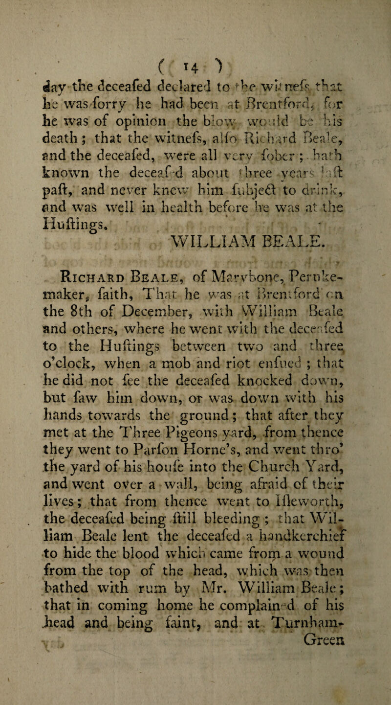 ( *4 ) day the deceafed declared to the wktrefs that he was forry he had been at .-Brentford, for he was of opinion the b o\y wo :Id be his death; that the witnefs, aifo- Richard Beak, and the deceafed, were all very fober ; hath know'll the deceafd about 1 hree years Eft paft, and never knew him fubjeft to drink, and was well in health before he was at the Huftings. WILLIAM BEALE. Richard Beale, of Marybone, Peruke- maker, faith, That he was at Brentford on the 8th of December, with William Beale and others, where he went with the deceafed to the Hu dings between two and three o’clock, when a mob and riot enfued ; that lie did not fee the deceafed knocked down, but faw him down, or was down with his hands towards the ground; that after they met at the Three Pigeons yard, from thence they went to Parfon Horne’s, and went thro’ the yard of his houfe into the Church Yard, and went over a wall, being afraid of their lives; that from thence went to Hie worth, the deceafed being itill bleeding ; that Wil¬ liam Beale lent the deceafed a handkerchief to hide the blood which came from a wound from the top of the head, which was then bathed with rum by Mr. William Beale; that in coming home he complain d of his .head and being faint, and at Turnham^ Green