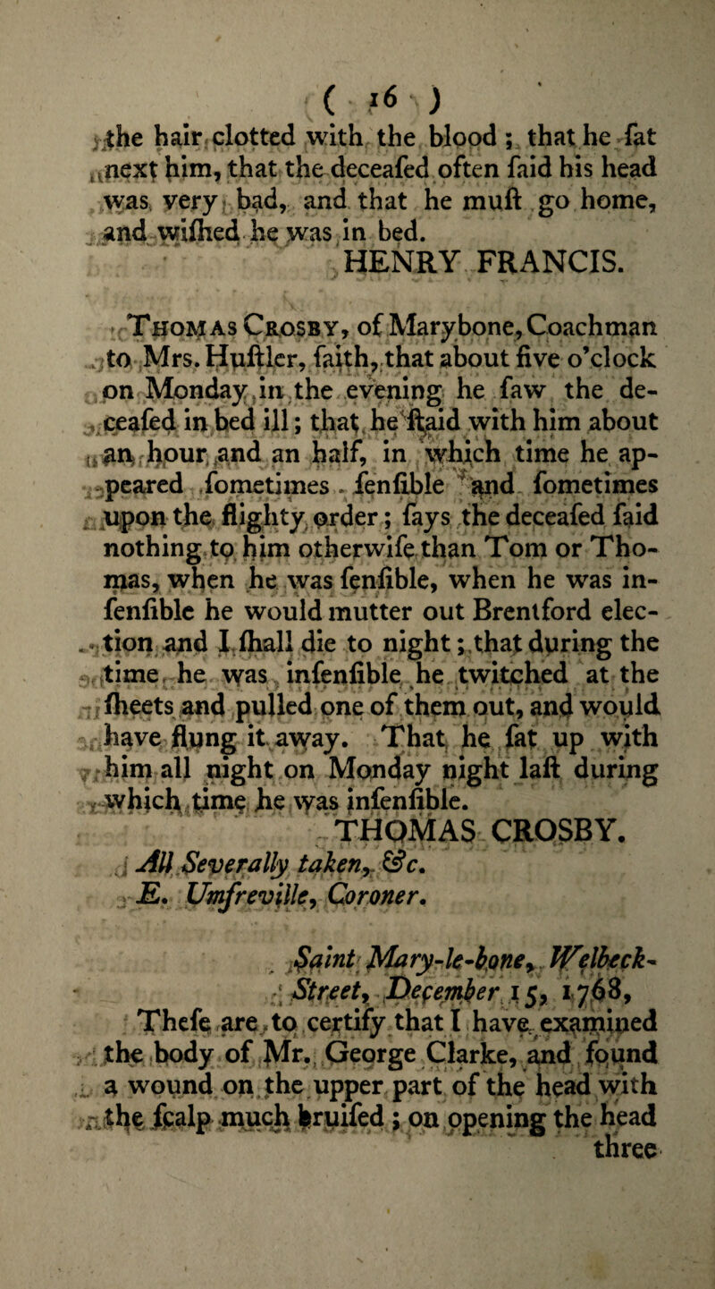 ( z6.) v |he hair clotted with the blood ; that he fat .next him, that the deceafed often faid his head was* very bad, and that he muft go home, and wifhed he was in bed. HENRY FRANCIS. Thomas Crosby, of Mary bone, Coachman to Mrs.Hyftler, faith, that about five o’clock 0pn Monday in the evening he faw the de¬ ceafed in bed ill; that he fi^aid with him about j.an hour .and an half, in wh^ch time he ap¬ peared fometimes . fenfible and fometimes isiupon the: flighty order; fays the deceafed faid nothing to him otherwife than Tom or Tho¬ mas, when he was fenfible, when he was in- fenfiblc he would mutter out Brentford elec- ... tion and I fhall die to nightthat during the sfttime, he was infenfible he twitched at the fheets and pulled one of them out, and would have flung it away. That, he fat up with him all night on Monday night laft during v which..time he \yas infenfible. THOMAS CROSBY. d AU Severally taken, &c. -E. Umfreville, Coroner. Sa'int JMary-lc-b$ne> JjTqlheck* Streets December i5, 1768, Thefe are to certify that I have examined the body of Mr. George Clarke, and found . a wound on the upper part of the head with a the fpalp much bruifed ; on opening the head three
