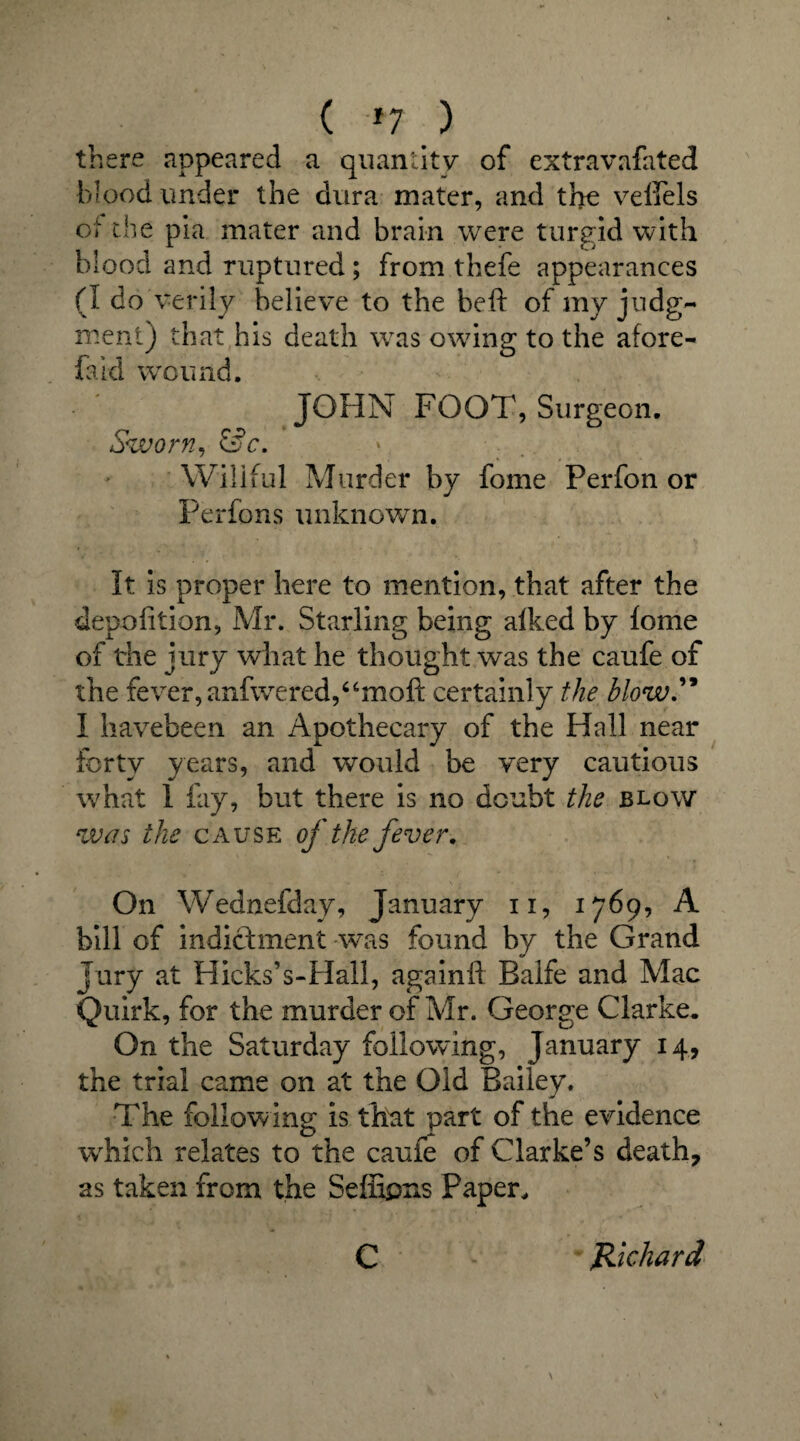( *7 ) there appeared a quantity of extravafated blood under the dura mater, and the veffels of the pia mater and brain were turgid with blood and ruptured ; from thefe appearances (I do verily believe to the beh of my judg¬ ment) that his death was owing to the afore- faid wroimd. JOHN FOOT, Surgeon. Sworn, &c. Wiliful Murder by fome Perfon or Perfons unknown. It is proper here to mention, that after the depofition, Mr. Starling being alked by fome of the jury what he thought was the caufe of the fever, anfwered,“moft certainly the blow” I havebeen an Apothecary of the Hall near forty years, and would be very cautious what 1 fay, but there is no doubt the blow wen the cause of the fever. On Wednefday, January n, 1769, A bill of indictment was found by the Grand Jury at Hicks’s-Hall, againft Balfe and Mac Quirk, for the murder of Mr. George Clarke. On the Saturday following, January 14, the trial came on at the Old Bailey. The following is that part of the evidence which relates to the caufe of Clarke’s death, as taken from the Seffipns Paper, C Richard