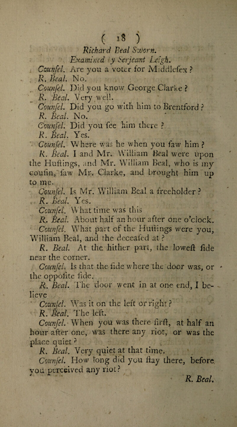 Richard Beal Sworn. Examined /y Serjeant Leigh. Ccunfei. Are yon a voter for Middlefex ? R. Beal. No. Counjel. Did you know George Parke ? R. Beal. Very well. Counjel. Did you go with him to Brentford ? R. Beal. No. Counjel. Did you fee him there ? R. Beal. Yes. Counjel. Where was he when you faw him ? R. Beal. I and Mr. William Beal were upon the Huftings, and Mr. William Beal, who is my eoulin, faw Mr. Clarke, and brought him up to me, Counjel. Is Mr. William Beal a freeholder? R. Beal Y es. Ccunfei. What time was this R. Beal About half an hour after one o’clock. Counjel. What part of the Huttings were you, William Beal, and the deceafed at ? R. Beal At the hither part, the lowed: fide near the corner. Counjel Is that the fide where the door was, or * the oppolite lide. R. Beal. The door went in at one end, I be¬ lieve ' Counjel. Was it on the left or right ? R. Beal. The left. ' Counjel. When you was there firft, at half an hour after one, was there any riot, or was the place quiet? R. Beal. Very quiet at that time. Counjel. How long did you Bay there, before, you perceived any riot? %