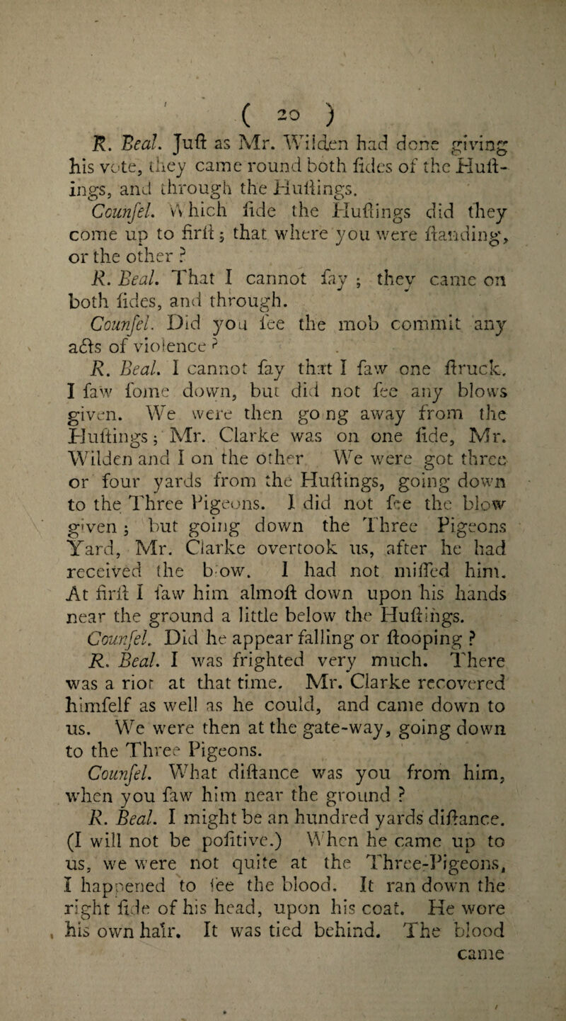 R. Beal. Juft as Mr. Wilden had done giving his vote, they came round both fides of the Hutt¬ ings, and through the Huttings. Counfel. Which iide the Huttings did they come up to firll; that where you were Handing* or the other ? R. Beal. That I cannot fay ; they came on both fides, and through. Counfel. Did you lee the mob commit any ads of violence ? R. Beal. I cannot fay that I faw one ftruck. I faw fome down, but did not fee any blows given. We were then go ng away from the Huttings; Mr. Clarke was on one tide, Mr. Wilden and I on the other We were got three or four yards from the Huttings, going down to the Three Pigeons. I did not He the blow given ; but going down the Three Pigeons Yard, Mr. Clarke overtook us, after he had received the b ow. I had not miffed him. At ttrii I faw him almoft down upon his hands near the ground a little below the Huttings. Counfel. Did he appear falling or Hooping ? R. Beal. I was frighted very much. There was a rior at that time. Mr. Clarke recovered himfelf as well as he could, and came down to us. We were then at the gate-way, going down to the Three Pigeons. Counfel. What diftance was you from him, when you faw him near the ground ? R. Beal. I might be an hundred yards diftance. (I will not be pofttive.) When he came up to us, we were not quite at the Three-Pigeons, I happened to fee the blood. It ran down the right fide of his head, upon his coat. He wore , his own hair. It was tied behind. The blood came /