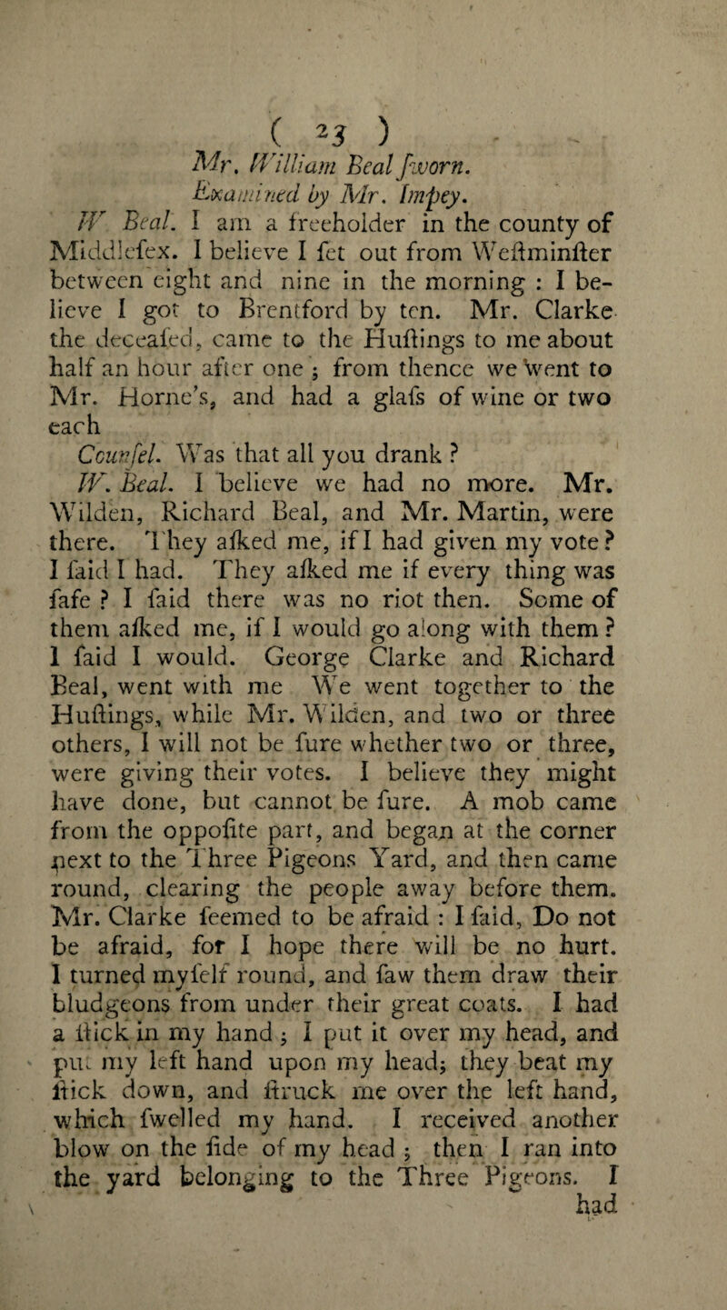Mr. IVilliam Beal fivorn. Examined by Mr. fmpey. IV Beal. I am a freeholder in the county of Middlesex. I believe I fet out from Wettmintter between eight and nine in the morning : I be¬ lieve I got to Brentford by ten. Mr. Clarke the deceafed, came to the Huttings to me about half an hour after one ; from thence we went to Mr. Horne’s, and had a glafs of wine or two each Caen [el. Was that all you drank ? IV. Beal. I believe we had no more. Mr. Wilden, Richard Beal, and Mr. Martin, were there. They afked me, if I had given my vote? I laid I had. They afked me if every thing was fafe ? I faid there w^as no riot then. Some of them afked me, if I would go along with them ? 1 faid I would. George Clarke and Richard Beal, went with me We went together to the Huttings, while Mr. Wilden, and two or three others, I will not be fure whether two or three, were giving their votes. I believe they might have done, but cannot be fure. A mob came from the oppottte part, and began at the corner pext to the Three Pigeons Yard, and then came round, clearing the people away before them. Mr. Clarke feemed to be afraid : I faid, Do not be afraid, for I hope there will be no hurt. I turned myfelf round, and faw them draw their bludgeons from under their great coats. I had a flick in my hand ; I put it over my head, and put my left hand upon my head; they beat my flick down, and It ruck me over the left hand, which fwelled my hand. I received another blow on the fide of my head ; then I ran into the yard belonging to the Three Pigeons. I ' had