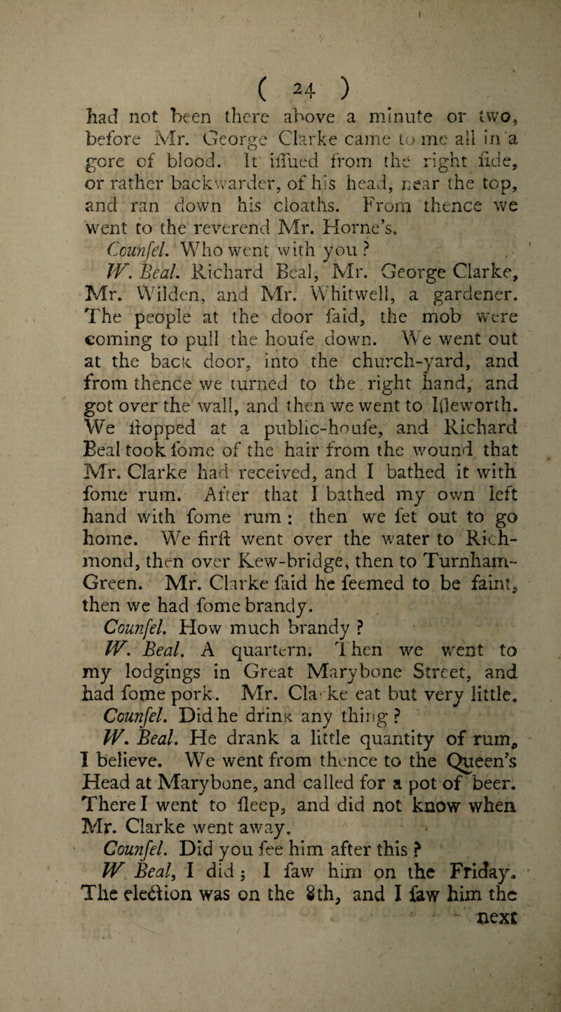had not been there above a minute or two, before Mr. George Clarke came tome all in a gore cf blood. It Blued from the right fide, or rather backwarder, of his head, near the top, and ran down his cioaths. From thence we went to the reverend Mr. Horne’s. Counfel. Who went with you ? tV. Beal. Richard Beal, Mr. George Clarke, Mr. Wilden, and Mr. Whitwell, a gardener. The people at the door faid, the mob were coming to pull the houfe down. We went out at the back door, into the church-yard, and from thence we turned to the right hand, and got over the wall, and then we went to I(leworth. We hopped at a public-houfe, and Richard Beal took fome of the hair from the wound that Mr. Clarke had received, and I bathed it with fome rum. After that I bathed my own left hand with fome rum: then we let out to go home. We firft went over the water to Rich¬ mond, then over Kew-bridge, then to Turnham- Green. Mr. Clarke faid he feemed to be faint, then we had fome brandy. Counfel. How much brandy ? IV. Beal. A quartern. 1 hen we went to my lodgings in Great Mary bone Street, and had fome pork. Mr. Cla ke eat but very little. Counfel. Did he drini< any thing? IV. Beal. He drank a little quantity of mm, I believe. We went from thence to the Queen’s Head at Marybone, and called for a pot of beer. There I went to fleep, and did not know when Mr. Clarke went away. Counfel. Did you fee him after this ? W Beal, I did ; I faw him on the Friday, The ele&ion was on the 8 th, and I faw him the *- next