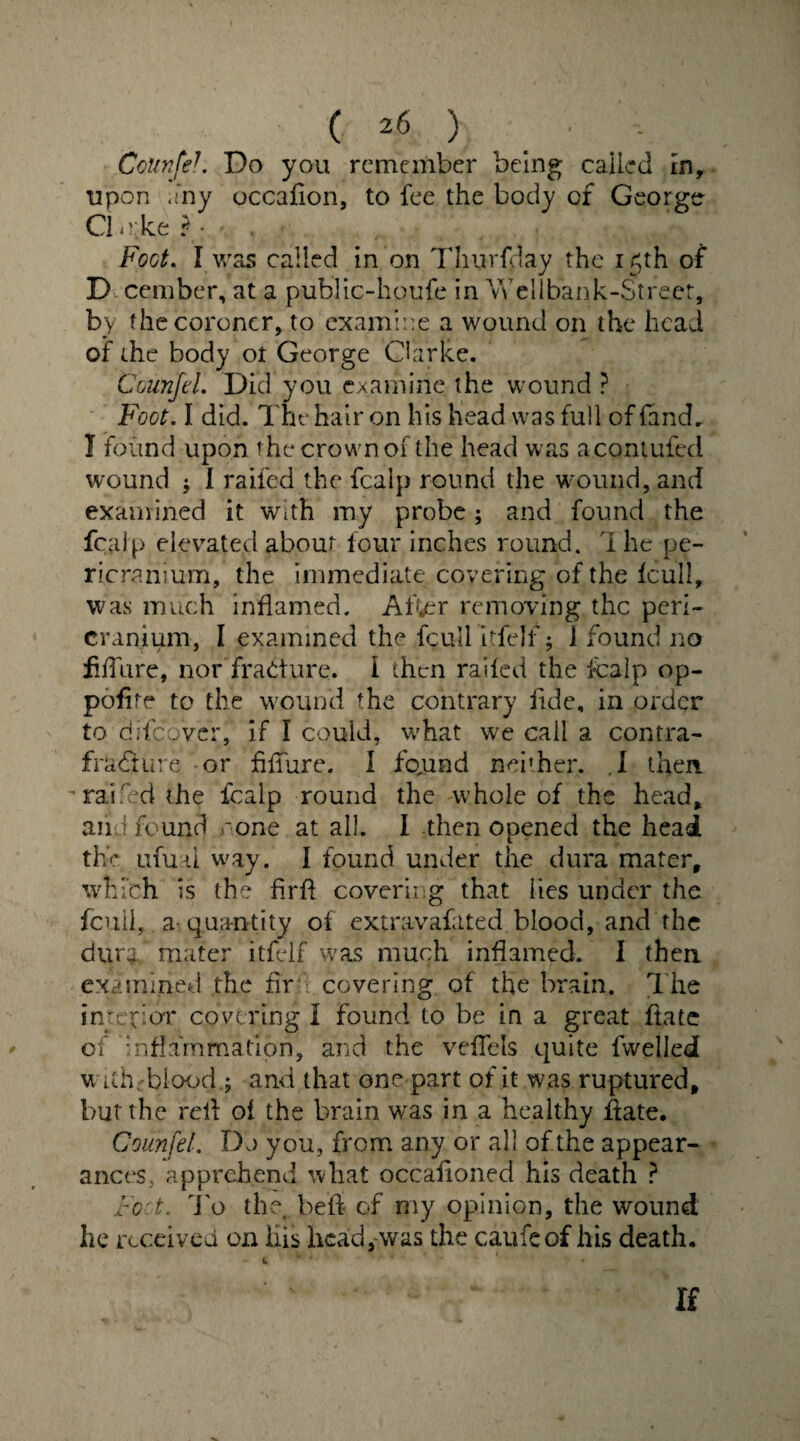 CcunfeL Do you remember being called in, upon any occafion, to fee the body of Georgtr Cl e ke ? • • . , . ' Foot. I was called in on Thurfday the 15th of D cember, at a public-houfe in Wellbank-Street, by the coroner, to examine a wound on the head of the body ot George Clarke. Counfel. Did you examine the wound ? Foot. I did. The hair on his head was full of fand. 1 found upon the crown of the head was acontufed wound ; I railed the fcalp round the w ound, and examined it with my probe; and found the fcalp elevated about four inches round. 1 he pe¬ ricranium, the immediate covering of the fcull, was much inflamed. After removing the peri¬ cranium, I examined the fcull itfefr; 1 found no hffure, nor fracture, i then railed the fcalp op- pofite to the wound the contrary fide, in order to difeover, if I could, what we call a contra- fracture or fiffure. I fo,und neither,. .1 then - railed the fcalp round the whole of the head, and found rone at all. I then opened the head the ufual way. I found under the dura mater, which is the firfl covering that lies under the fcuii, a quantity of extravafated blood, and the durfc mater itfclf was much inflamed. I then examined the fir covering of the brain. The interior covering I found to be in a great ftate of inflammation, and the veflels quite fwelled w uh; blood ; and that one part of it was ruptured, but the reil of the brain was in a healthy ffate. Counfel. Do you, from any or all of the appear¬ ances, apprehend what occafioned his death ? Foot. To the. bed of my opinion, the wound he received on his hcad,vvas the caufeof his death. If