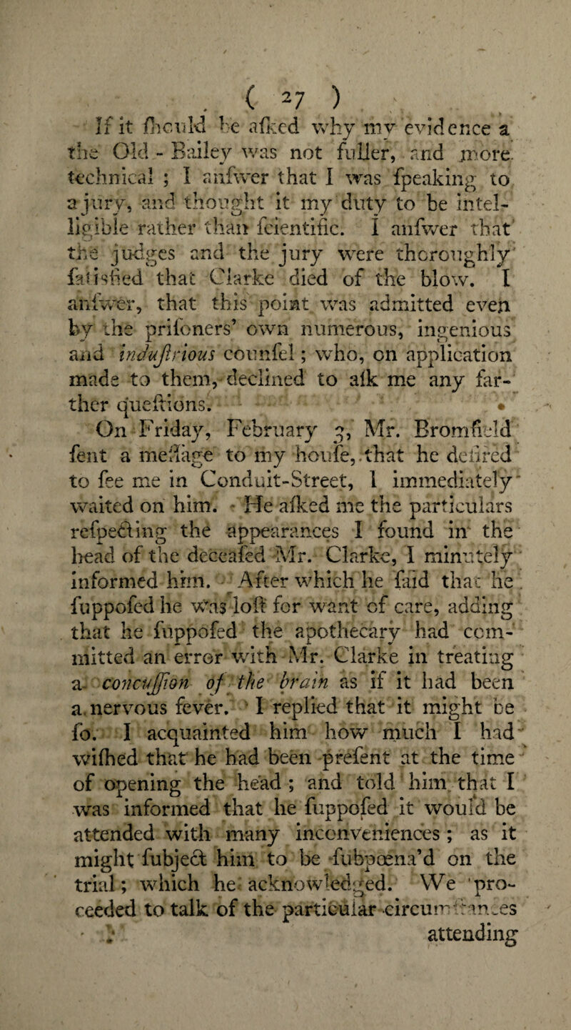 If it fhculd be afked why mv evidence a the Old - Bailey was not fuller, and jmore. technical ; I anfwer that I was fpeaking to a jury, and thought it my duty to be intel¬ ligible rather than fcientific. I anfwer that the judges and the jury were thoroughly' fatished that Clarke died of the blow. I anfwer, that this point was admitted even by the prifoners’ own numerous, ingenious and induflrious counfel; who, on application made to them, declined to afk me any far¬ ther queftions. • On Friday, February y, Mr. Bromfuld fent a menage to my houfe,.that he de fired to fee me in Conduit-Street, 1 immediately waited on him. * He afked me the particulars refpedting the appearances I found in the head of the deceafed Mr. Clarke, I minutely informed hhtl. After which he find that he . fuppofed he was loft for want of care, adding that he fuppofed the apothecary had com¬ mitted an error with Mr. Clarke in treating a concujfion of the brain as it it had been a. nervous fever. 1 replied that it might be fo. I acquainted him how much I had wifhed that he had been prefent at the time of opening the head ; and told him that I was informed that he fuppofed it would be attended with many inconveniences; as it might fubject him to be fubpocna’d on the trial; which he acknowledged. We ’pro¬ ceeded to talk of the particular circurwf ames ' : attending