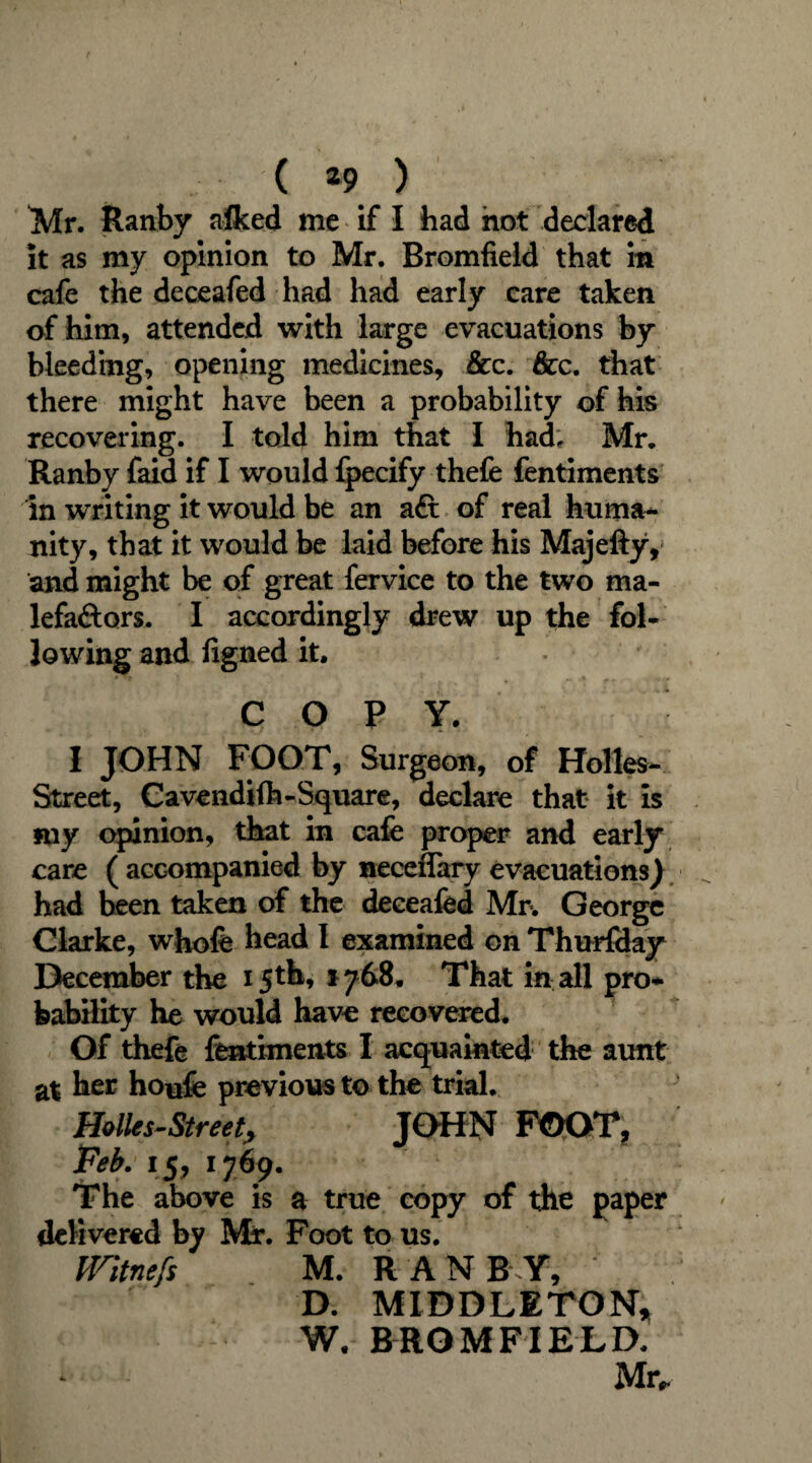 Mr. Ranby afked me if I had hot declared it as my opinion to Mr. Bromfieid that m cafe the deceafed had had early care taken of him, attended with large evacuations by bleeding, opening medicines. See. See. that there might have been a probability of his recovering. I told him that I had, Mr. Ranby faid if I would fpecify thefe fentiments in writing it would be an aft of real huma¬ nity, that it would be laid before his Majefty, and might be of great fervice to the two ma- lefaftors. I accordingly drew up the fol¬ lowing and figned it. COPY. I JOHN FOOT, Surgeon, of Holles- Street, Cavendift-Square, declare that it is my opinion, that in cafe proper and early care ( accompanied by neceflary evacuations) had been taken of the deceafed Mr. George Clarke, whofe head I examined on Thurfday December the 15th, 1768. That in all pro¬ bability he would have recovered. Of thefe fentiments I acquainted the aunt at her houfe previous to the trial. mies-Street, JOHN FOOT, Feb. 15, 1769. The above is a true copy of the paper delivered by Mr. Foot to us. ffitnefs M. RANBY, D. MIDDLETON* W. BROMFIELD.