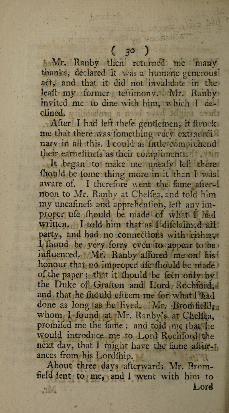 i 3° ) Mr. Ranby then returnee! me many thanks, declared it was a humane generous* act, and that it did not invalidate in the leaft my former teftimonv. *Mr. Ranby invited me to dine with him, v> liich 1 de¬ clined. After I had left thefe gentlemen, it ft ruck me that there was fomething verir extraordi ¬ nary in all this. I could as iktle/ctomprehend their earneftnefs as their compliments. It began to make me uneafv left there fhould be lome thing more in it than I was aware of. I therefore went the fame after-1 ■*.. noon to Mr. Ranby at Chelfea, and told him my uneafinefs and apprehenficn, left any im¬ proper ufe fhould be made of what 1 Hid written. I told him that as I difclaimed ail party, and had no connections with cither, 1 fhoud be very forry even to appear to be influenced. Mr. Ranby allured me on his honour that no improperufe -fhould be made of the paper ; that it fhould be feen only by the Duke of Grafton and Lord Rcchford,' and that he ihculd efteem me for what Phad done as long as he lived. Mr. Bromfidd? whom I found at Mr. Ranby’s at Chelfea, promifed me the fame ; and told me that Jie would introduce me to Lord Rochford the next day, that I might have the fame afliir- j ances from his Lordihip. About three days afterwards Mr. Brum¬ field lent to me, and 1 went with him to Lord \»4