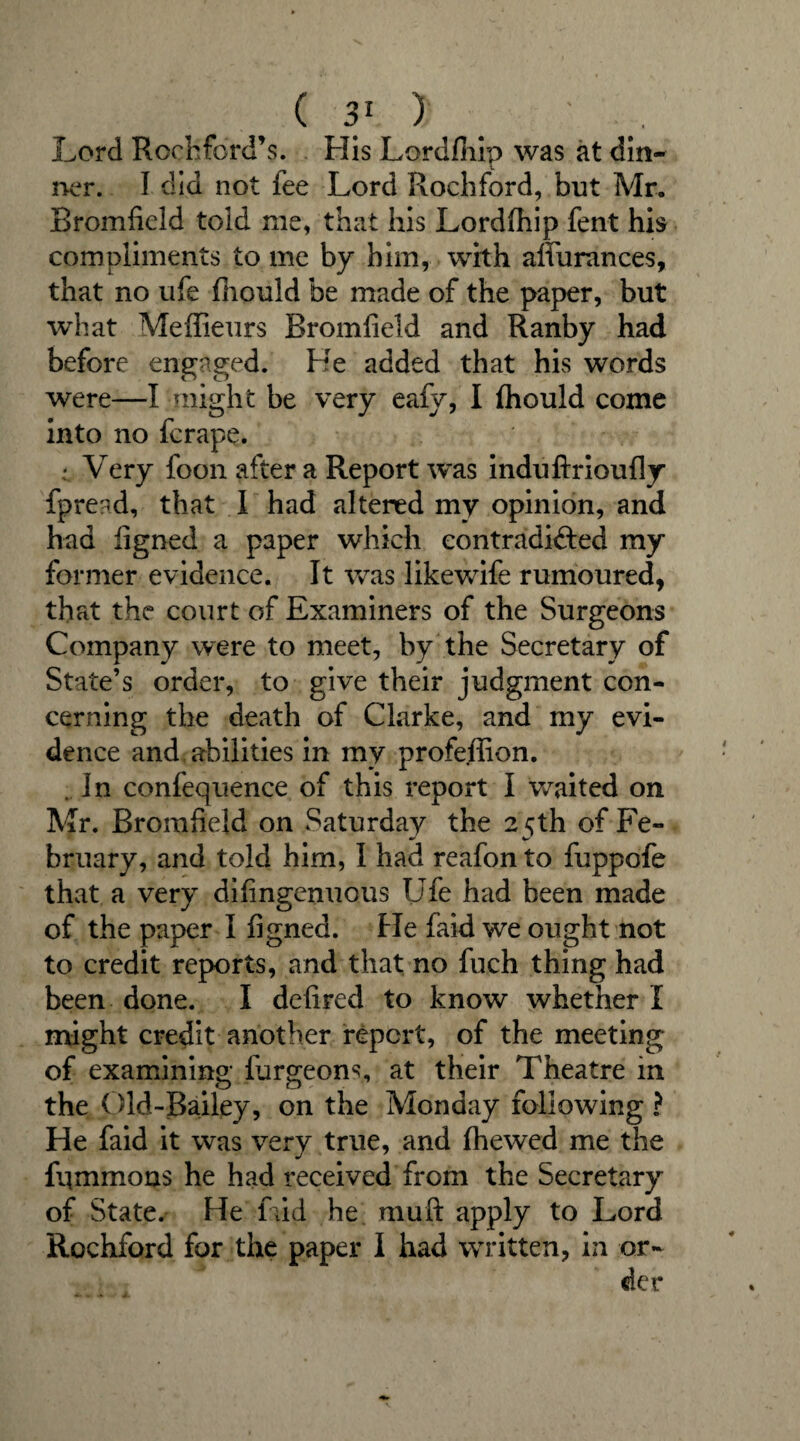 Lord Rochford’s. His Lordfhip was at din¬ ner. I did not fee Lord Rochford, but Mr. Bromfield told me, that his Lordfhip fent his compliments to me by him, with afiiirances, that no ufe fhould be made of the paper, but what Meffieurs Bromfield and Ranby had before engaged. He added that his words were—I might be very eafy, I fhould come into no fcrape. : Very foon after a Report was induftrioufly fpread, that I had altered my opinion, and had figned a paper which contradicted my former evidence. It was likewife rumoured, that the court of Examiners of the Surgeons Company were to meet, by the Secretary of State’s order, to give their judgment con¬ cerning the death of Clarke, and my evi¬ dence and abilities in my profeffion. . In confequence of this report I waited on Mr. Bromfield on Saturday the 25th of Fe¬ bruary, and told him, I had reafon to fuppofe that a very difingenuous Ufe had been made of the paper I figned. He faid we ought not to credit reports, and that no fuch thing had been done. I defired to know whether I might credit another report, of the meeting of examining lurgeons, at their Theatre in the Old-Bailey, on the Monday following ? He faid it was very true, and (hewed me the fummons he had received from the Secretary of State. He faid he niuft apply to Lord Rochford for the paper I had written, in or¬ der