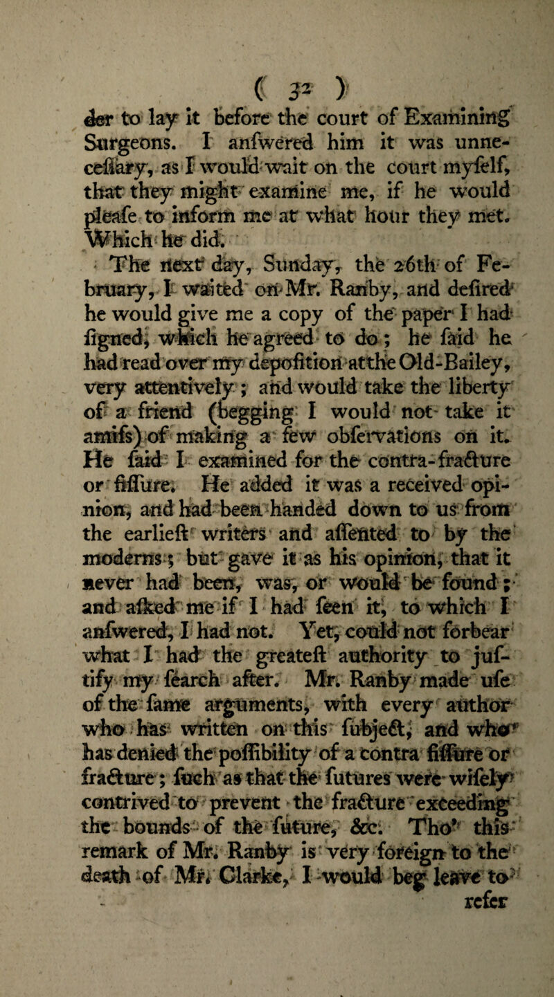 der to lay It before the court of Examining Surgeons. I anfwered him it was unne- cefiary, as I would wait on the court myfelf, that they might examine me, if he would plfeafe to inform me at what hour they met. WMchhrdid; The next day, Sunday* the 26th of Fe¬ bruary, J waited' ori^Mr. Ranby, and defired he would give me a copy of the- paper11 had ligned, which he agreed to do; he fftid he ' had read over my depofitiori atthe Old-Bailey, very attentively ; and would take the liberty of a friend (begging’ I would not* take it amifs) of making a* few obfervations on it. He faid I examined for the contra- frafture or Mitre; He added it was a received opi¬ nion, and had been handed down to us from the earlieft writes and affeftted to by the moderns 5 but gave it as his opinion, that it never had been, was, or would be found; and alked me if I had feen it, to which I anfwered, I had not. Yet; could not forbear what I had the greateft authority to juf- tify my fearch after. Mr. Ranby made ufe of the fame arguments, with every author who has written on this fubjeft* and who* has denied the poffibility of a Contra fiffufe or frafture; fuch as that the futures were wifely* contrived to prevent the frafture exceeding the bounds - of the future, &c. Tho* this: remark of Mr. Ranby is very foreign to the