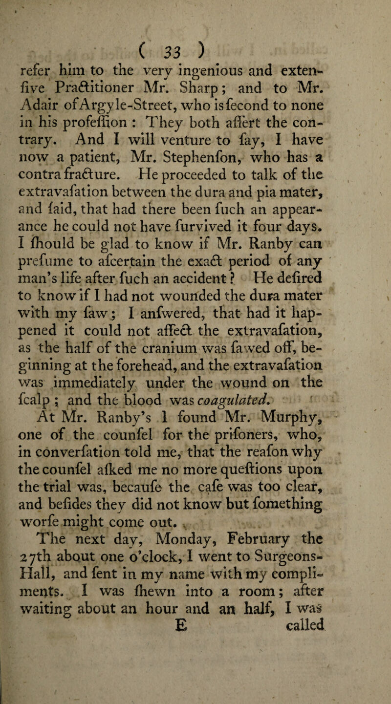 refer him to the very ingenious and exten- five Pra&itioner Mr. Sharp; and to Mr. Adair ofArgyle-Street, who isfecond to none in his profeffion : They both afiert the con¬ trary. And I will venture to fay, I have now a patient, Mr. Stephenfon, who has a contra frafture. He proceeded to talk of the extravafation between the dura and pia mater, and {aid, that had there been fuch an appear¬ ance he could not have furvived it four days. I {hould be glad to know if Mr. Ranby can prefume to afcertain the exaft period of any man’s life after fuch an accident ? He defired to know if I had not wounded the dura mater with my faw; I anfwered, that had it hap¬ pened it could not affecl the extravafation, as the half of the cranium was fa wed off, be¬ ginning at the forehead, and the extravafation was immediately under the wound on the fcalp ; and the blood was coagulated. At Mr. Ranby’s 1 found Mr. Murphy, one of the counfel for the prifoners, who, in converfation told me, that the reafon why the counfel alked me no more queftions upon the trial was, becaufe the cafe was too clear, and befides they did not know but fomething worfe might come out. The next day, Monday, February the 27th about one o’clock, I went to Surgeons- Hatl, and fent in my name with my compli¬ ments. I was fhewn into a room; after waiting about an hour and an half, I was E 1 called