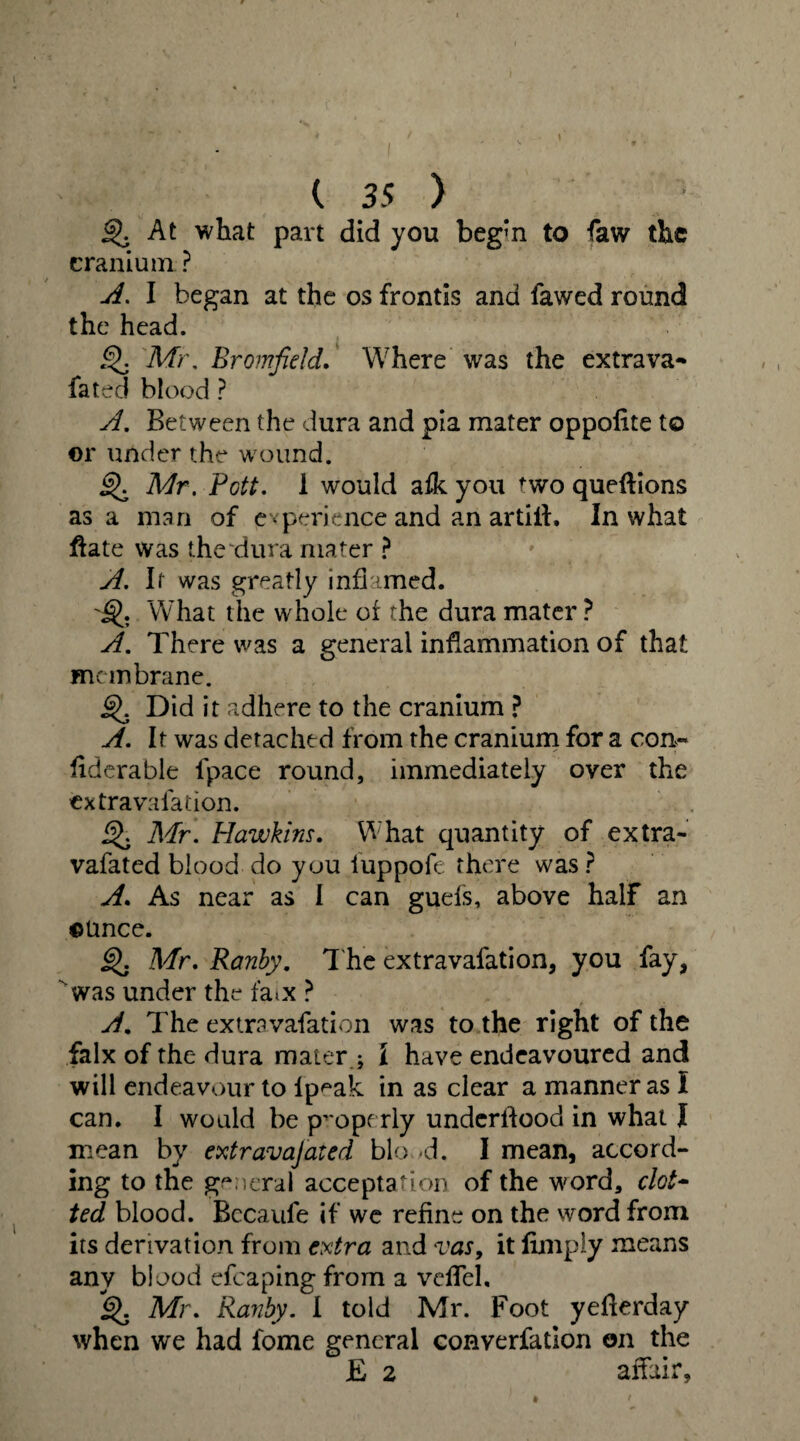 I ( 3 5 ) ^5 At what part did you beg'n to faw the cranium ? A. I began at the os frontis and fawed round the head. Mr, Bromfield. Where was the extra va- fated blood ? yf. Between the dura and pia mater oppolite to ©r under the w ound. Mr. Pott. 1 would a£k you two queftions as a man of experience and an artift. In what flate was the'dura mater ? A. It was greatly inflamed. What the whole of the dura mater ? A. There was a general inflammation of that membrane. j$>. Did it adhere to the cranium ? A. It was detached from the cranium for a con-* flderable fpace round, immediately over the extra vaiadon. £>. Mr. Hawkins. What quantity of extra- vafated blood do you luppofe there was ? A. As near as I can guefs, above half an ounce. §). Mr. Ranby. The extravafation, you fay, was under the fa^x ? A, The extravafation was to the right of the falx of the dura mater ; l have endeavoured and will endeavour to lp^ak in as clear a manner as I can. I would be properly underflood in what I mean by extravajated bio <d. I mean, accord¬ ing to the general acceptation of the word, clot- ted blood. Bccaufe if we refine on the word from its derivation from extra and vas, it Amply means any blood efcaping from a veflel, 6). Mr. Ranby. I told Mr. Foot yeflerday when we had fome general converfation on the £ 2 affair.