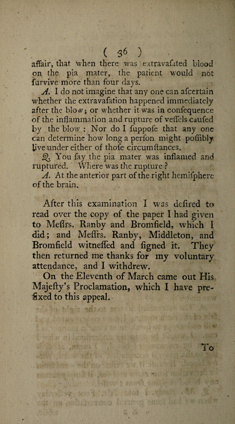 ( ) affair, that when there was extravafated blood on the pia mater, the patient would not furvive more than four days. A. I do not imagine that any one can afcertain whether the extravafation happened immediately after the blow; or whether it was in confequence of the inflammation and rupture of vefTels caufed by the blow : Nor do I fuppofe that any one can determine how long a perfon might poflibly live under either of thofe circumftances. §>. You fay the pia mater was inflamed and ruptured. Where was the rupture ? A. At the anterior part of the right hemifphere of the brain. After this examination I was defired to read over the copy of the paper I had given to Meflrs. Ranby and Bromfield, which I did; and Meflrs. Ranby, Middleton, and Bromfield witnefled and figned it. They then returned me thanks for my voluntary attendance, and I withdrew. On the Eleventh of March came out His Majefty’s Proclamation, which I have pre¬ fixed to this appeal.