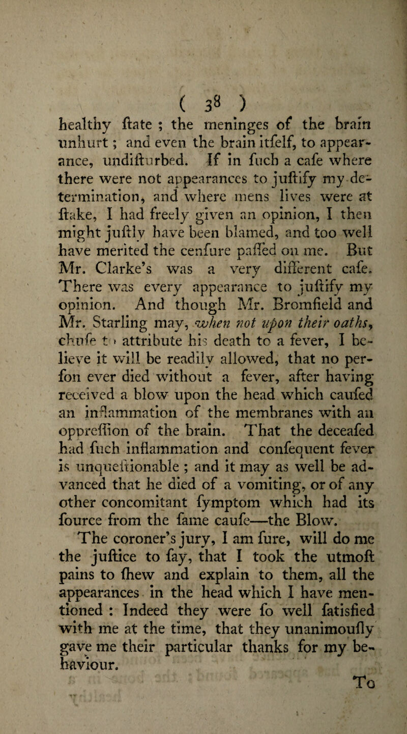( ) healthy ftate ; the meninges of the brain unhurt; and even the brain itfelf, to appear¬ ance, undifturbed. If in fuch a cafe where there were not appearances to juftify my de¬ termination, and where mens lives were at flake, I had freely given an opinion, I then might juftly have been blamed, and too well have merited the cenfure pafled on me. But Mr. Clarke’s was a very different cafe. There was every appearance to juftify my opinion. And though Mr. Bromfield and Mr. Starling may, when not upon their oaths, chufe t » attribute his death to a fever, I be¬ lieve it will be readily allowed, that no per- fon ever died without a fever, after having received a blow upon the head which caufed an inflammation of the membranes with an oppreffion of the brain. That the deceafed had fuch inflammation and confequent fever is unqueftionable ; and it may as well be ad¬ vanced that he died of a vomiting, or of any other concomitant fymptom which had its fource from the fame caufe—the Blow. The coroner’s jury, I am fure, will do me the juftice to fay, that I took the utmoft pains to (hew and explain to them, all the appearances in the head which I have men¬ tioned : Indeed they were fo well fatisfied with me at the time, that they unanimoufly gave me their particular thanks for my be¬ haviour.