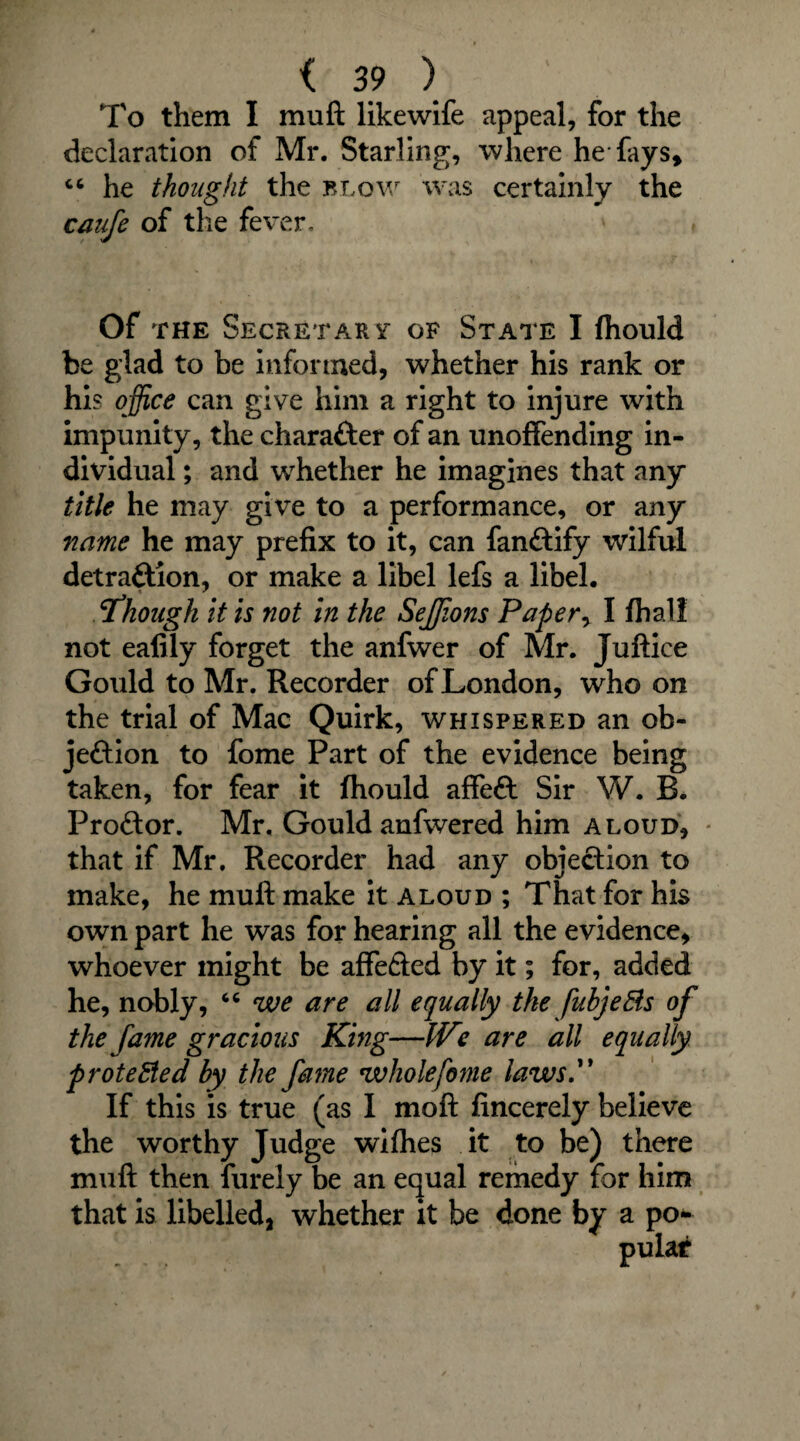 To them I muft likewife appeal, for the declaration of Mr. Starling, where he fays* “ he thought the blow was certainly the caufe of the fever. Of the Secretary of State I fhould be glad to be informed, whether his rank or his office can give him a right to injure with impunity, the character of an unoffending in¬ dividual ; and whether he imagines that any title he may give to a performance, or any name he may prefix to it, can fanCtify wilful detraftion, or make a libel lefs a libel. Though it is not in the Seffions Paper, I (half not ealily forget the anfwer of Mr. Juftice Gould to Mr. Recorder of London, who on the trial of Mac Quirk, whispered an ob¬ jection to fome Part of the evidence being taken, for fear it fhould affeft Sir W. B. ProCtor. Mr, Gould anfwered him aloud, * that if Mr. Recorder had any objection to make, he muft make it aloud ; That for his own part he was for hearing all the evidence, whoever might be affefted by it; for, added he, nobly, 64 we are all equally the fubjeBs of the fame gracious King—IVe are all equally protected by the fame whole fome laws. If this is true (as I moft fincerely believe the worthy Judge wifhes it to be) there muft then furely be an equal remedy for him that is libelled, whether it be done by a po¬ pular