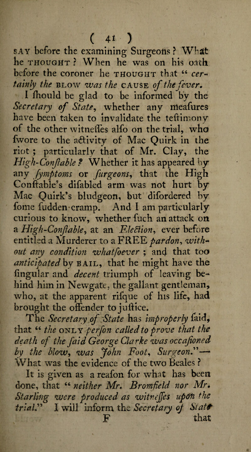 ( 41- ) say before the examining Surgeons ? What he thought ? When he was on his oath before the coroner he thought that 66 cer¬ tainly the blow was the cause of the fever. I fhould he glad to be informed by the Secretary of State, whether any rrieafures have been taken to invalidate the teftimony of the other witnefles alfo on the trial, who fwore to the aftivity of Mac Quirk in the riot ; particularly that of Mr. Clay, the High-Confable ? Whether it has appeared by any fymptoms or furgeons, that the High Conftable’s difabled arm was not hurt by Mac Quirk’s bludgeon, but difordered by fome fudden-cramp. And I am particularly curious to know, whether fuch an attack on a High-Confable, at an FleBion, ever before entitled a Murderer to a FREE pardon, with¬ out any condition whatfoever ; and that too anticipated by bail, that he might have the Angular and decent triumph of leaving be¬ hind him in Newgate, the gallant gentleman, who, at the apparent rifque of his life, had brought the offender to juftice. The Secretary of State has improperly faid, that “ the only perfon called to prove that the death of the faid George Clarke was occafoned by the blow, was John Foot, Surgeon.”— What was the evidence of the two Beales ? It is given as a reafon for what has been done, that “ neither Mr. Bromfield nor Mr. Starling were produced as witnejfes uftin the trial” I wTil! inform the Secretary oj Staff F that