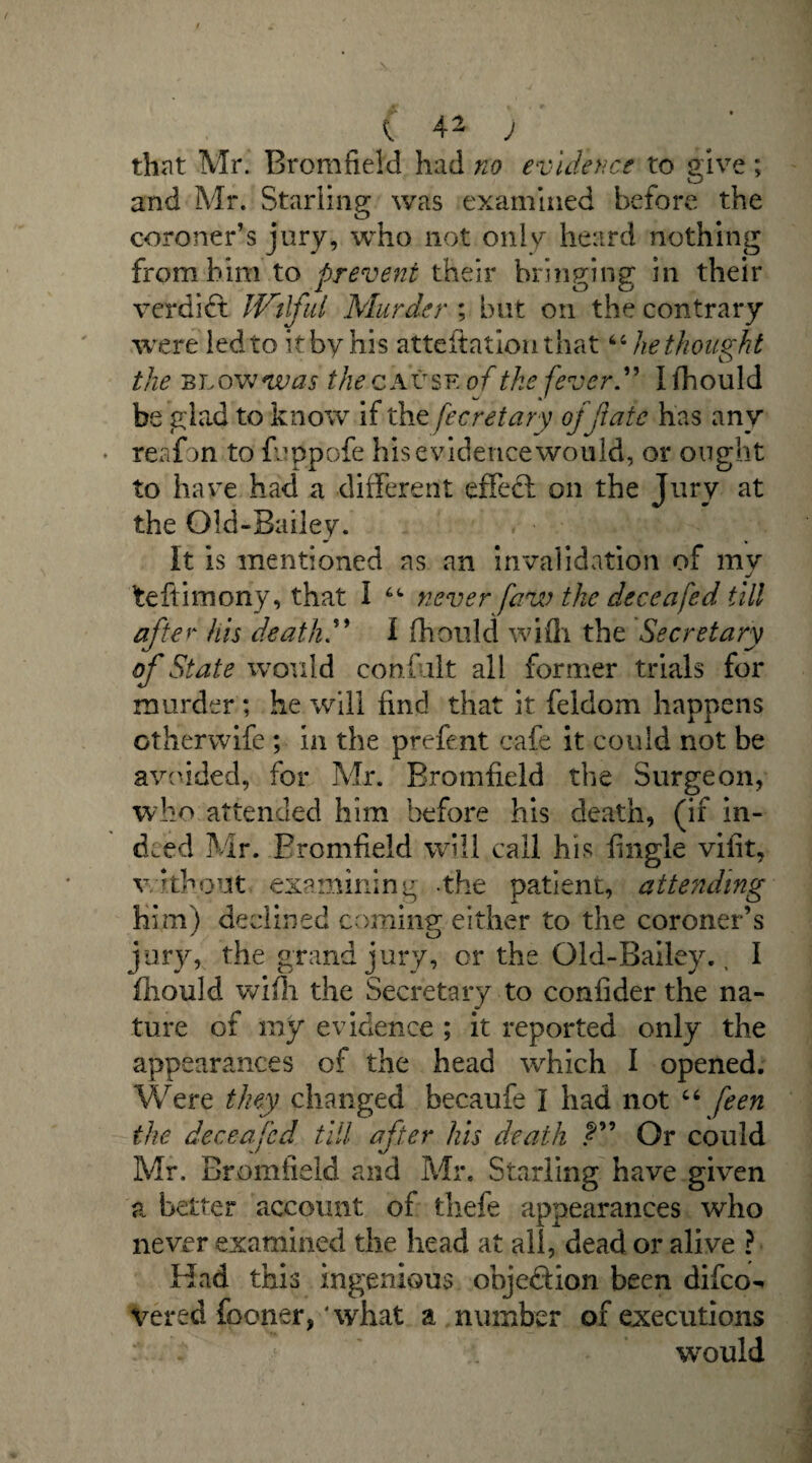 that Mr. Bromfield had no evidence to give; and Mr. Starling was examined before the coroner’s jury, who not only heard nothing from him to prevent their bringing in their verdift Wilful Murder ; but on the contrary were led to it by his attestation that44 he thought the blo wwas the cause of the fever” I fhould be glad to know if the fecretary of fate has any • reafon to fu ppofe his evidence wo 11 Id, or onght to have had a different effect on the Jury at the Old-Bailey. It is mentioned as an invalidation of my fceftimony, that I 44 never faw the deceafed till after his death” I fhould wifh the Secretary of State would conduit all former trials for murder ; he will find that it feldom happens ctherwife ; in the prefent cafe it could not be avoided, for Mr. Bromfield the Surgeon, who attended him before his death, (if in¬ deed Mr. Bromfield will call his {ingle vifit, without examining -the patient, attending him) declined cominff either to the coroner’s ' o jury, the grand jury, or the Old-Bailey., I fhould wifh the Secretary to coniider the na¬ ture of my evidence ; it reported only the appearances of the head which I opened. Were they changed becaufe I had not 44 feen the deceafed till after his death Or could Mr, Bromfield and Mr. Starling have given a better account of thefe appearances who never examined the head at all, dead or alive ? Had this ingenious obje&ion been difco-« yered fboner, ‘what a number of executions would