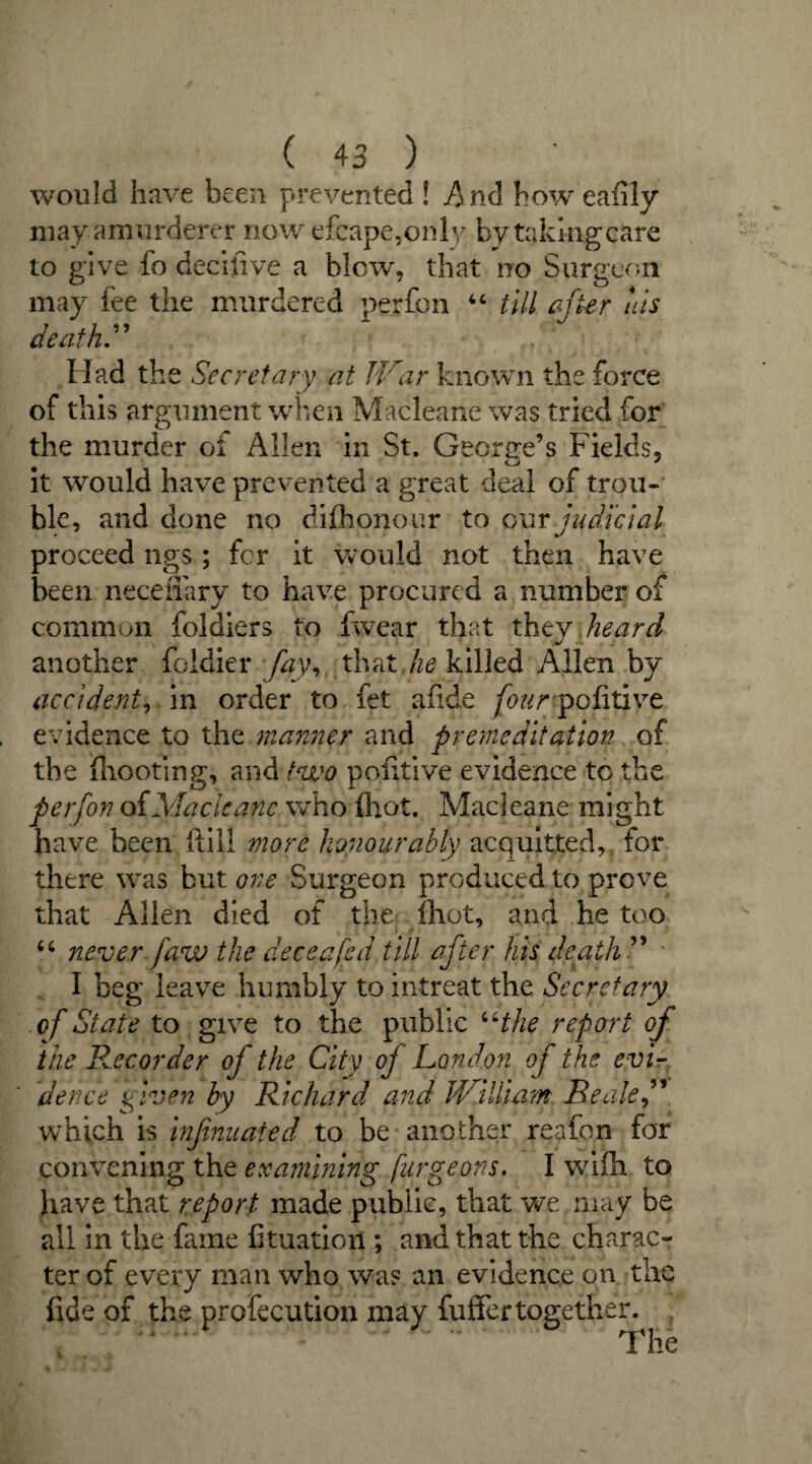 would have been prevented ! And how eafily may amurderer now efcape,only by taking care to give fo decifive a blew, that no Surgeon may fee the murdered perfpn 44 till after his death.” Had the Secretary at I Far known the force of this argument when Macleane was tried for the murder of Allen in St. George’s Fields, it would have prevented a great deal of trou¬ ble, and done no difhonour to our judicial proceed ngs; for it would not then have been neceiTary to have procured a number of common foldiers to fwear that they heard another foldier fay, that he killed Allen by accident, in order to fet afide founpofitiye evidence to the manner and premeditation of the (hooting, and two pofitive evidence to the per [on of Macleane who (hot. Macleane might have been ftill more honourably acquitted, for there was but one Surgeon produced to prove that Allen died of the Shot, and he too 44 never faw the dee eafed till after his death ” * I beg leave humbly to intreat the Secretary of State to give to the public 44the report of the Recorder of the City of London of the evi¬ dence given by Richard and JViliiam Beale,” which is infatuated to be another reafon for convening the examining furgeons. I v/ifh to have that report made public, that we may be all in the fame fituation ; and that the charac¬ ter of every man who was an evidence on the fide of the profecution may fufifertogether.