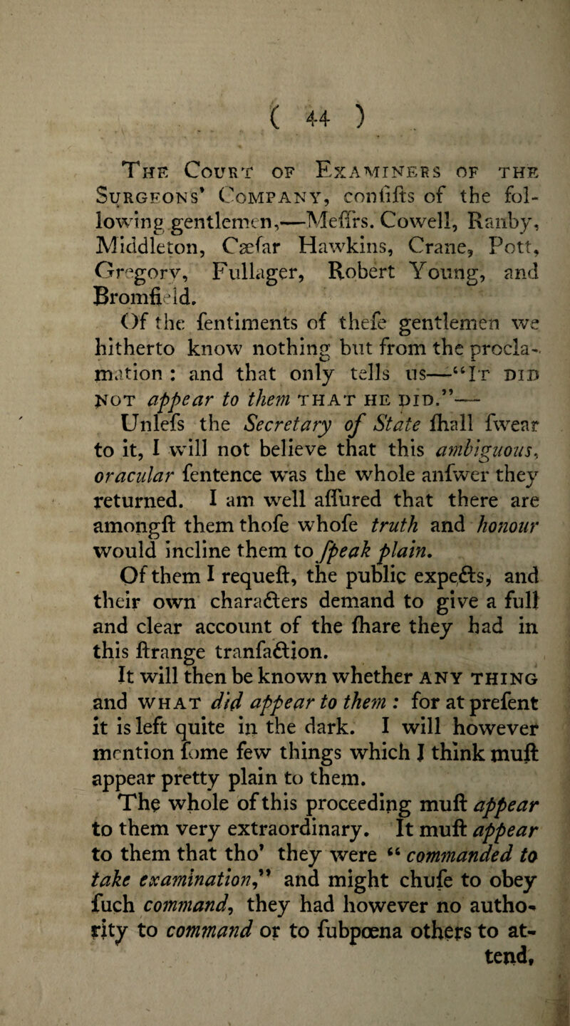 The Court of Examiners of the Surgeons’ Company, conlifts of the fol- • * lowing gentlemen,—Mefirs. Cowell, Ranby, Middleton, Caefar Hawkins, Crane, Pott, Gregory, Fullager, Robert Young, and Bromfield. Of the fentiments of thefe gentlemen we hitherto know nothing but from the procla¬ mation : and that only tells us—“It did not appear to them that he did.”— Unlefs the Secretary of State fhall fwear to it, I will not believe that this ambiguous., oracular fentence wtis the whole anfwer they returned. I am well affured that there are amongft them thofe whofe truth and honour would incline them to [peak plain. Of them I requeft, the public expefts, and their own characters demand to give a full and clear account of the fhare they had in this ftrange tranfaftion. It will then be known whether any thing and what did appear to the7n : for atprefent it is left quite in the dark. I will however mention tome few things which I think muft appear pretty plain to them. The whole of this proceeding muft appear to them very extraordinary. It muft appear to them that tho’ they were “ commanded to take examinationand might chufe to obey fuch command, they had however no author rity to command or to fubpoena others to at¬ tend.