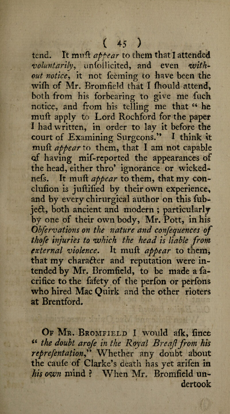 tend. It muft apfear to them that I attended voluntarily, unfollicited, and even with¬ out notice, it not feeming to have been the wifti of Mr. Bromfield that I fhould attend, both from his forbearing to give me fuch notice, and from his telling me that “ he muft apply to Lord Rochford for the paper I had written, in order to lay it before the court of Examining Surgeons.” I think it muft appear to them, that I am not capable ctf having mif-rcported the appearances of the head, either thro’ ignorance or wicked- nefs. It muft appear to them, that my con- clufion is juftified by their own experience, and by every chirurgical author on this fub- jeft, both ancient and modern ; particularly by one of their own body, Mr. Pott, in his Obfervations on the nature and confequences of thofe injuries to which the head is liable from external violence. It muft appear to them, that my character and reputation were in¬ tended by Mr. Bromfield, to be made a fa- crifice to the fafety of the perfon or perfons who hired Mac Quirk and the other rioters at Brentford. Of Mr. Bromfield I would afk, fince “ the doubt arofe in the Royal Breaf from his reprefentationf Whether any doubt about the caufe of Clarke’s death has yet arifen in his own mind ? When Mr. Bromfield un¬ dertook