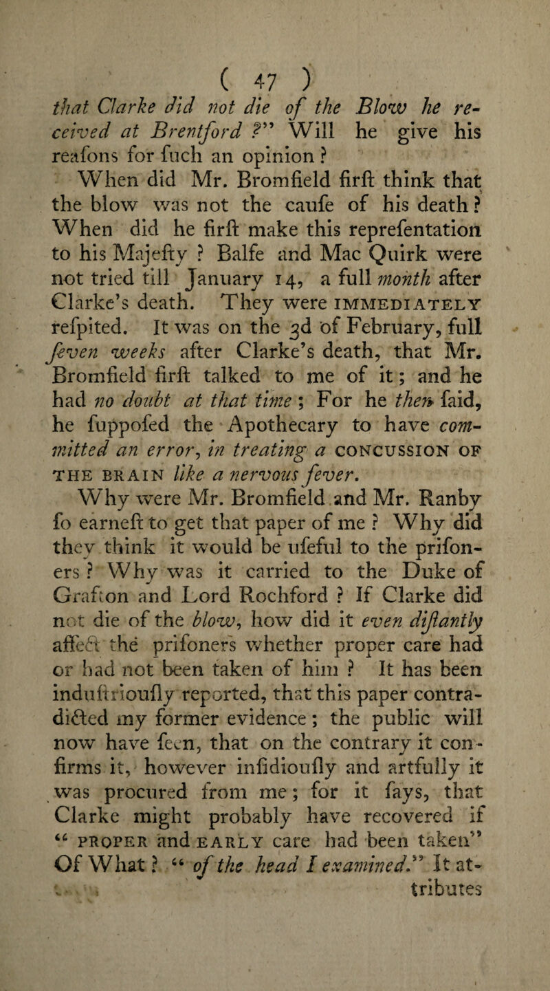 that Clarke did not die of the Blow he re¬ ceived at Brentford Will he give his reafons for fuch an opinion ? When did Mr. Bromfield firft think that the blow was not the caufe of his death ? When did he firft make this reprefentation to his Majefty ? Balfe and Mac Quirk were not tried till January 14, a full month after Clarke’s death. They were immediately refpited. It was on the 3d of February, full feven weeks after Clarke’s death, that Mr. Bromfield firft talked to me of it; and he had no doubt at that time ; For he then faid, he fuppofed the Apothecary to have com¬ mitted an error, in treating a concussion of the brain like a nervous fever. Why were Mr. Bromfield and Mr. Ranby fo earneft to get that paper of me ? Why did they think it would be ufeful to the prifon- ers ? Why was it carried to the Duke of Grafton and Lord Rochford ? If Clarke did not die of the blow, how did it even dijlantly afifeft the prifoners whether proper care had or had not been taken of him ? It has been induftrioufly reported, that this paper contra¬ dicted my former evidence; the public will now have fern, that on the contrary it con¬ firms it, however infidioufly and artfully It was procured from me; for it fays, that Clarke might probably have recovered if “ proper and early care had been taken” Of What ? “ oftke head I examined ” It at- , tributes