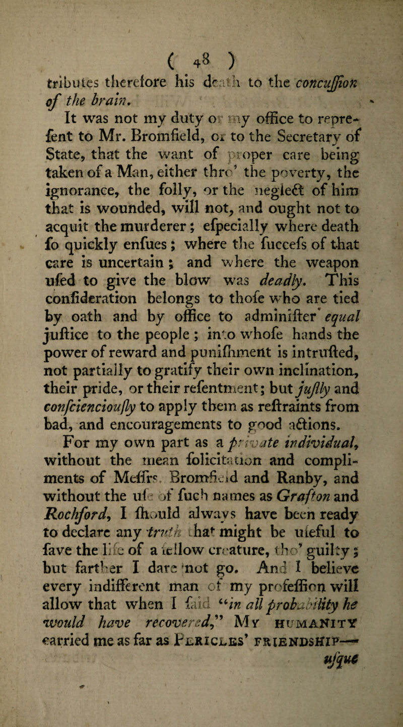 tributes therefore his death to the concujjion of the brain. It was not my duty o * my office to repre- fent to Mr. Bromfield, ci to the Secretary of State, that the want of proper care being taken of a Man, either thro’ the poverty, the ignorance, the folly, or the negieft of him that is wounded, will not, and ought not to acquit the murderer; efpecially where death fo quickly enfues ; where the fuccefs of that care is uncertain ; and where the weapon ufed to give the blow was deadly. This confideration belongs to thole who are tied by oath and by office to adminifter* equal juftice to the people ; into whofe hands the power of reward and punifiiment is intrirfted, not partially to gratify their own inclination, their pride, or their refentment; but juflly and confciencioufly to apply them as reftraints from bad, and encouragements to good aftions. For my own part as a private individual, without the mean felicitation and compli¬ ments of Melfrs Bromfkid and Ranby, and without the ui A fuch names as Grafton and Rockford, I fhould always have been ready to declare any 'truth i ha1- might be uieful to fave the life of a tcilow creature, the’ guilty; but farther I dare mot go. And I believe every indifferent man of my profeffion will allow that when I faid “in all probability he would have recovered,” My humanity carried me as far as Fjlricjl.es’ friendship— < ufquc