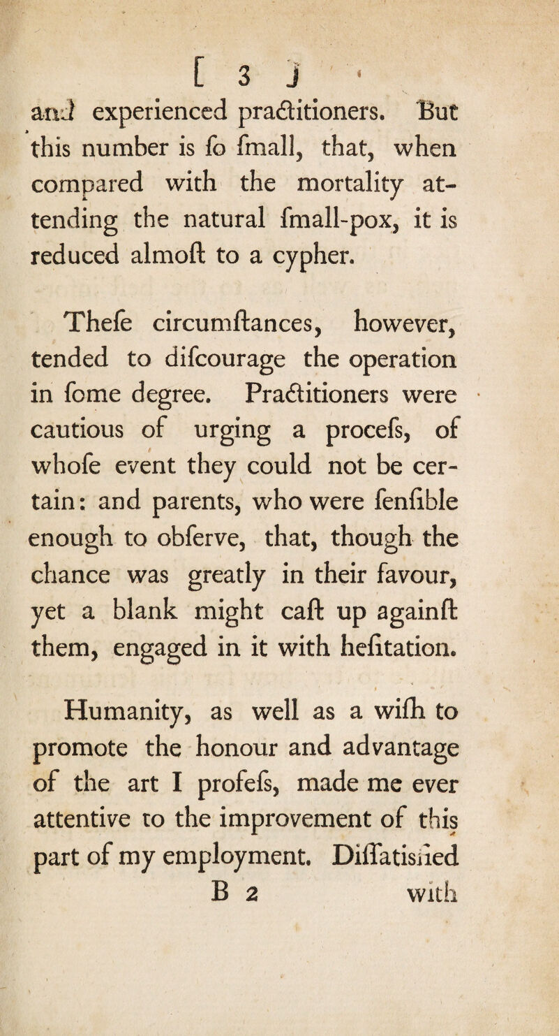 and experienced praditioners. But this number is lb fmall, that, when compared with the mortality at¬ tending the natural fmall-pox, it is reduced almoft to a cypher. Thefe circumftances, however, tended to difcourage the operation in feme degree. Praditioners were cautious of urging a procefs, of whofe event they could not be cer¬ tain : and parents, who were fenlible enough to obferve, that, though the chance was greatly in their favour, yet a blank might caft up againft them, engaged in it with helitation. Humanity, as well as a wifh to promote the honour and advantage of the art I profels, made me ever attentive to the improvement of this part of my employment. Diffatisiied B 2 with