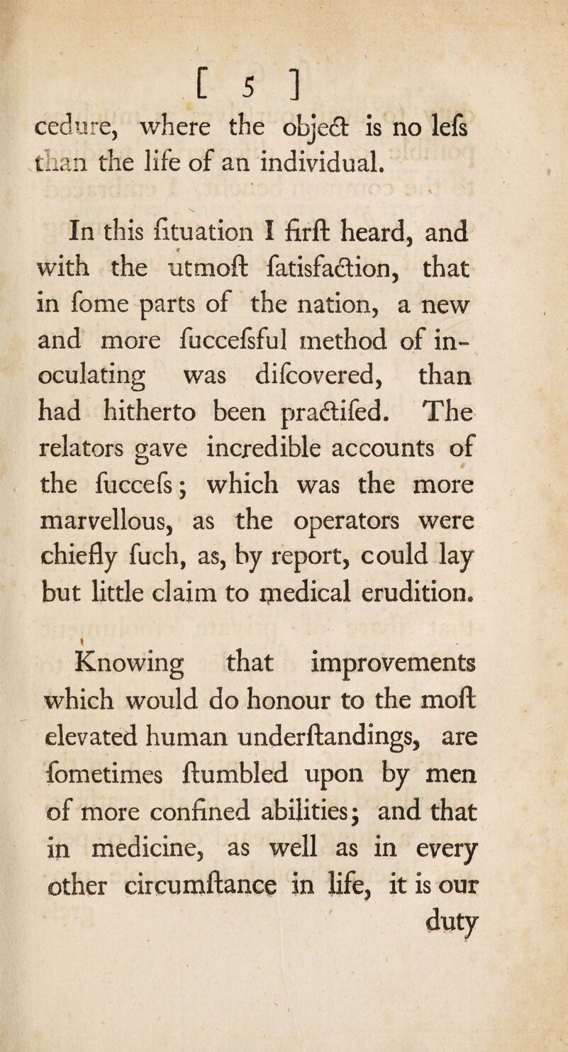 cedure, where the objedt is no lefs than the life of an individual. In this fituation I firft heard, and *■ with the utmoft fatisfadtion, that in fome parts of the nation, a new and more fuccefsful method of in¬ oculating was dilcovered, than had hitherto been pradtifed. The relators gave incredible accounts of the fuccefs; which was the more marvellous, as the operators were chiefly fuch, as, by report, could lay but little claim to ipedical erudition. Knowing that improvements which would do honour to the moft elevated human underftandings, are fometimes {tumbled upon by men of more confined abilities; and that in medicine, as well as in every other circumftance in life, it is our duty