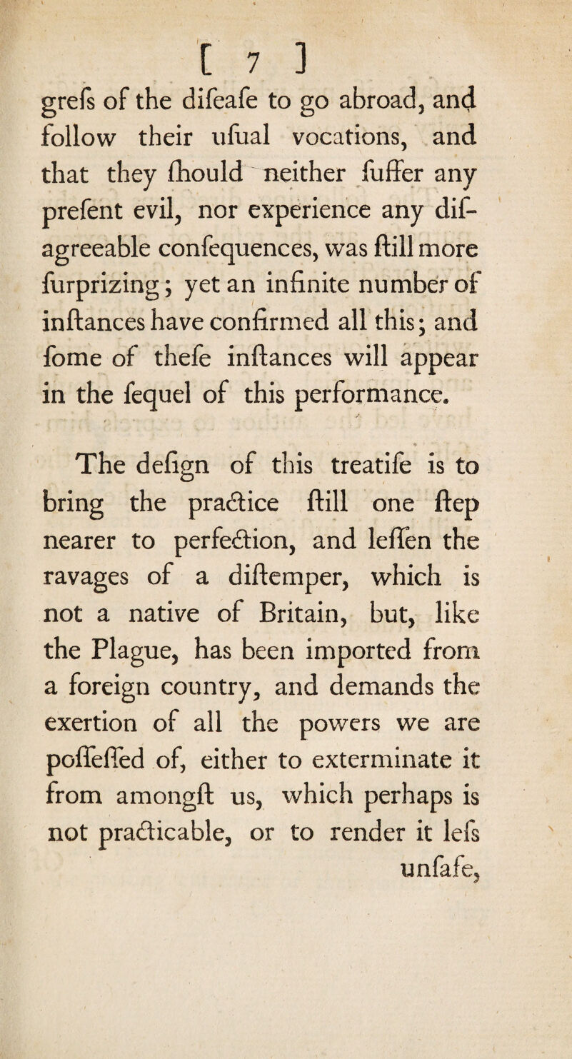 grefs of the difeafe to go abroad, and follow their ufual vocations, and that they fhould neither fuffer any prefent evil, nor experience any dis¬ agreeable confequences, was ftill more furprizing; yet an infinite number of inftances have confirmed all this; and fome of thefe inftances will appear in the fequel of this performance. ' - * I •’ u The defign of this treatife is to bring the practice ftill one ftep nearer to perfection, and leflen the ravages of a diftemper, which is not a native of Britain, but, like the Plague, has been imported from a foreign country, and demands the exertion of all the powers we are poflefied of, either to exterminate it from amongft us, which perhaps is not practicable, or to render it lefs unfafe,