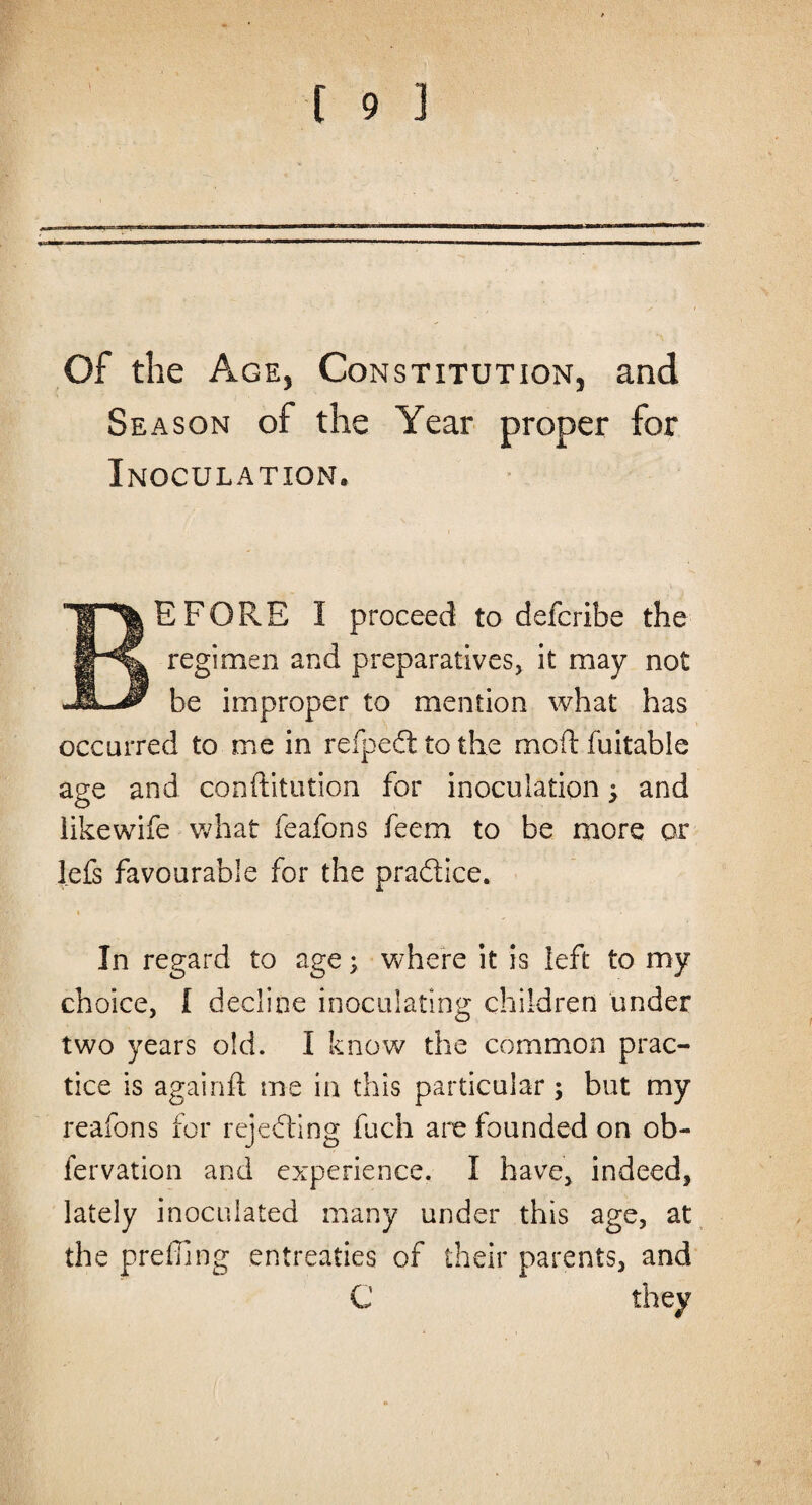 Of the Age, Constitution, and Season of the Year proper for Inoculation. E FORE I proceed to defcribe the regimen and preparatives, it may not be improper to mention what has occurred to me in refpeft to the moil: fuitable age and conftitution for inoculation; and like wife what feafons feem to be more or l.efs favourable for the practice. * In regard to age; where it is left to my choice, I decline inoculating children under two years old. I know the common prac¬ tice is againft me in this particular; but my reafons for rejecting fuch are founded on ob- fervation and experience. I have, indeed, lately inoculated many under this age, at the prefling entreaties of their parents, and C they