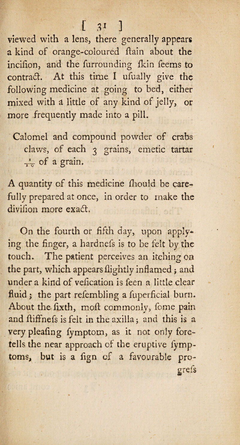 viewed with a lens, there generally appears a kind of orange-coloured flain about the incifion, and the furrounding fkin feems to contrad. At this time 1 ufually give the following medicine at going to bed, either mixed with a little of any kind of jelly, or more frequently made into a pill. Calomel and compound powder of crabs claws, of each 3 grains, emetic tartar of a grain. A quantity of this medicine fhould be care¬ fully prepared at once, in order to make the diviiion more exad. On the fourth or fifth day, upon apply* ing the finger, a hardnefs is to be felt by the touch. The patient perceives an itching on the part, which appears flightly inflamed; and under a kind of veflcation is feen a little clear fluid ; the part refembling a fuperficial burn. About thedixth, moll commonly, feme pain and fliffnefs is felt in the axilla; and this is a very pleafing fymptotn, as it not only fore¬ tells the near approach of the eruptive fymp- toms, but is a fign of a favourable pro- grefs 1