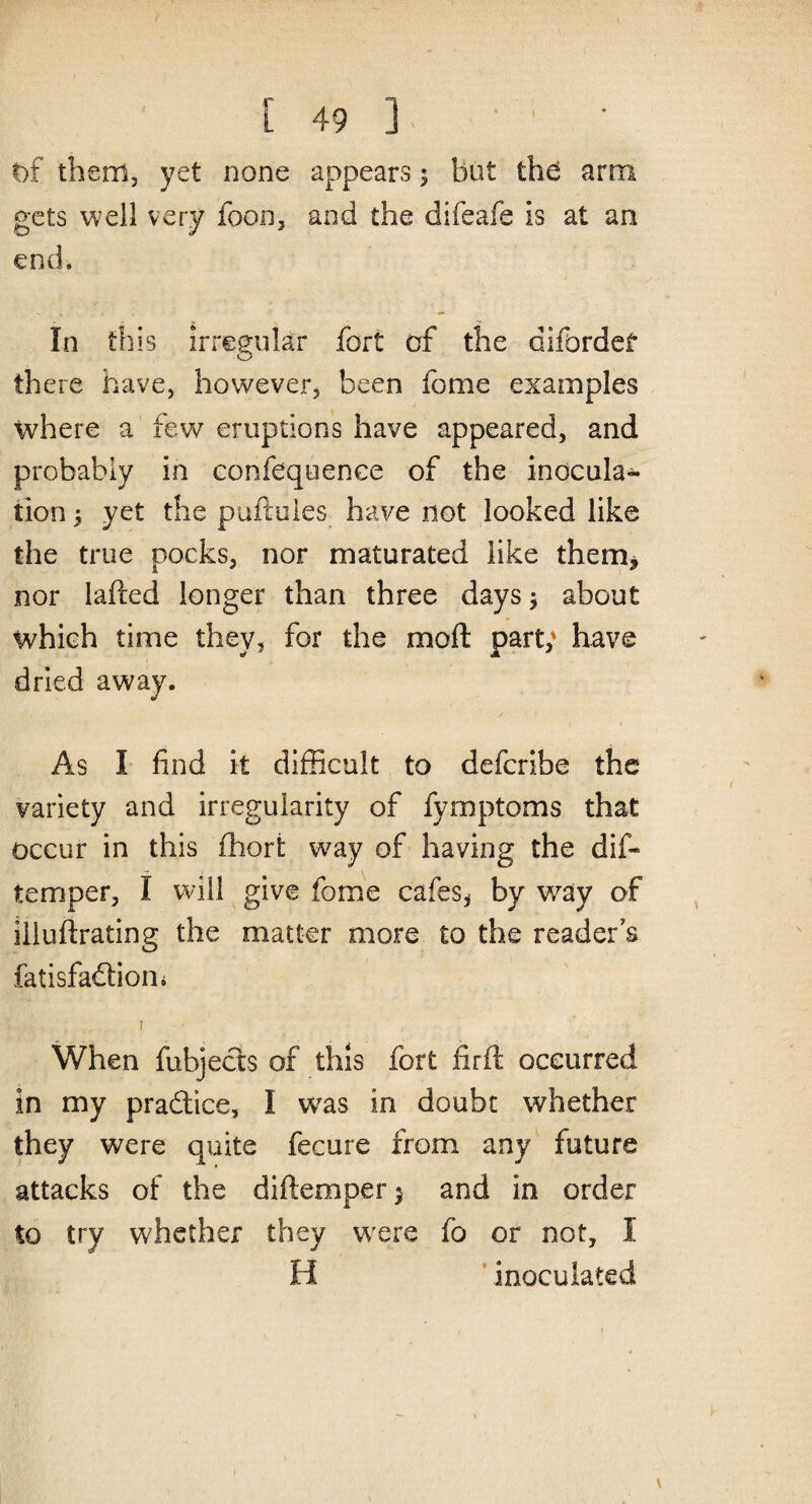 of them, yet none appears; but the arm gets well very foon, and the difeafe is at an end. In this irregular fort of the difcrdef there have, however, been feme examples where a few eruptions have appeared, and probably in confluence of the inocula¬ tion 5 yet the puftules have not looked like the true pocks, nor maturated like them, nor lafted longer than three days$ about which time they, for the moft part; have dried away. As I find it difficult to deferibe the variety and irregularity of fymptoms that occur in this ihort way of having the dif- temper, I will give fome cafes, by wray of iiluftrating the matter more to the reader’s fatisfaftion. r When fubjects of this fort firft occurred in my practice, I wras in doubt whether they were quite fecure from any future attacks of the diftemper $ and in order to try whether they were fo or not, I H inoculated