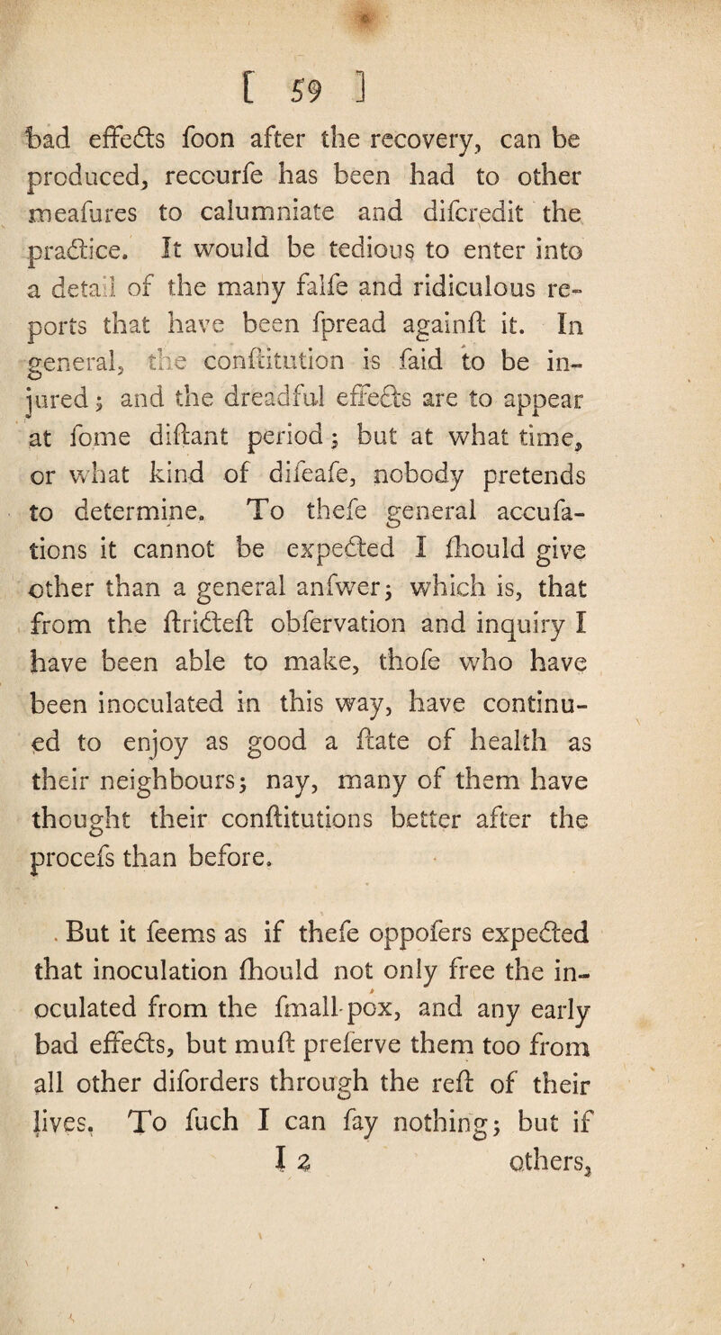 bad efifefts foon after the recovery, can be produced, reccurfe has been had to other meafures to calumniate and difcredit the praftice. It would be tedious to enter into a deta 1 of the many falfe and ridiculous re¬ ports that have been fpread againft it. In general, the confutation is faid to be in¬ jured ; and the dreadful effects are to appear at fome diftant period; but at what time, or what kind of difeafe, nobody pretends to determine. To thefe general accufa- tions it cannot be expended I fliould give other than a general anfwer; which is, that from the drifted obfervation and inquiry I have been able to make, thofe who have been inoculated in this way, have continu¬ ed to enjoy as good a date of health as their neighbours; nay, many of them have thought their conditutions better after the procefs than before. . But it feems as if thefe oppofers expedted that inoculation fhould not only free the in- oculated from the fmall-pox, and any early bad effects, but mud preferve them too from all other diforders through the red of their lives. To fuch I can fay nothing; but if I Z others,