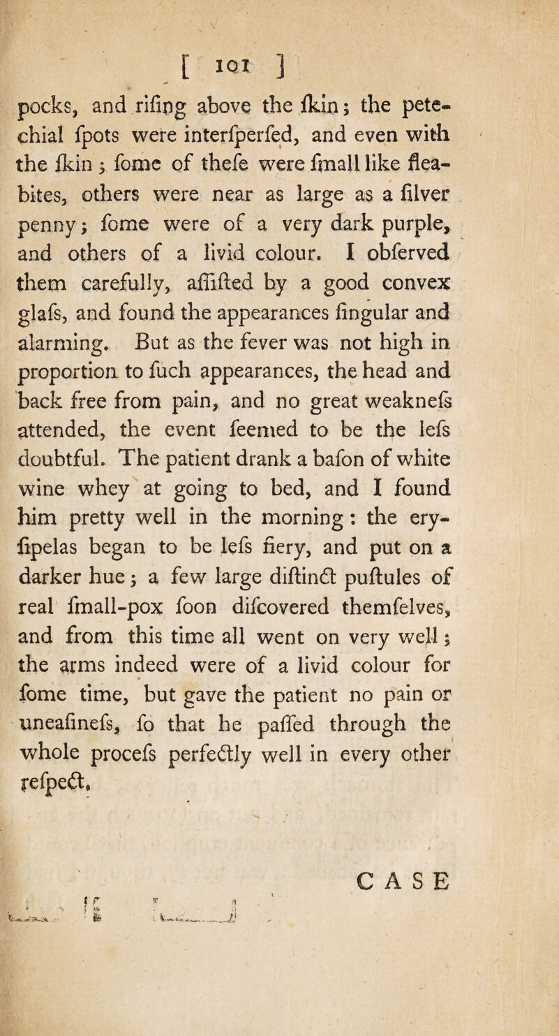 pocks, and rifipg above thefkin; the pete¬ chial fpots were interfperfed, and even with the fldn 3 fome of thefe were fmall like flea- bites, others were near as large as a filver penny; fome were of a very dark purple, and others of a livid colour. I obferved them carefully, afiifted by a good convex glafs, and found the appearances Angular and alarming. But as the fever was not high in proportion to fuch appearances, the head and back free from pain, and no great weaknefe attended, the event feemed to be the lefs doubtful. The patient drank a bafon of white wine whey at going to bed, and I found him pretty well in the morning: the ery- fipelas began to be lefs fiery, and put on a darker hue 5 a few large diftindt puftules of real fmall-pox foon difcovered themfelves, and from this time all went on very well; the arms indeed were of a livid colour for fome time, but gave the patient no pain or uneafinefs, fo that he paffed through the whole procefs perfe&ly well in every other fefpedt, *