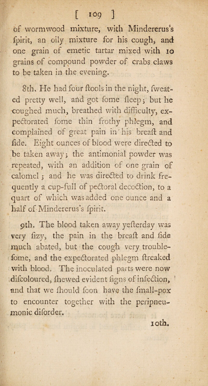 of wormwood mixture, with Mindereruss Ipirit, an oily mixture for his cough, and one grain of emetic tartar mixed with 10 grains of compound powder of crabs claws to be taken in the evening. 8th, He had four ftools in the night, (weal¬ ed pretty well, and got fome deep ; but he coughed much, breathed with difficulty, ex¬ pectorated fome thin frothy phlegm, and complained of great pain in'his bread: and fide. Eight ounces of blood were directed to be taken away; the antimonial powder was repeated, with an addition of one grain of calomel 5 and he was directed 10 drink fre¬ quently a cup-full of pedoral decodion, to a quart of which was added one ounce and a half of Mindererus s fpirit. 9th. The blood taken away yefterday was very fizy, the pain in the bread and fide much abated, but ■ the cough very trouble- fome, and the expedorated phlegm (freaked with blood.' The inoculated parts were now difcoloured, (hewed evident figns of infedion, and that we fhoold foon have the final!-pox to encounter together with the peripneu- monic diforder. 10 th,