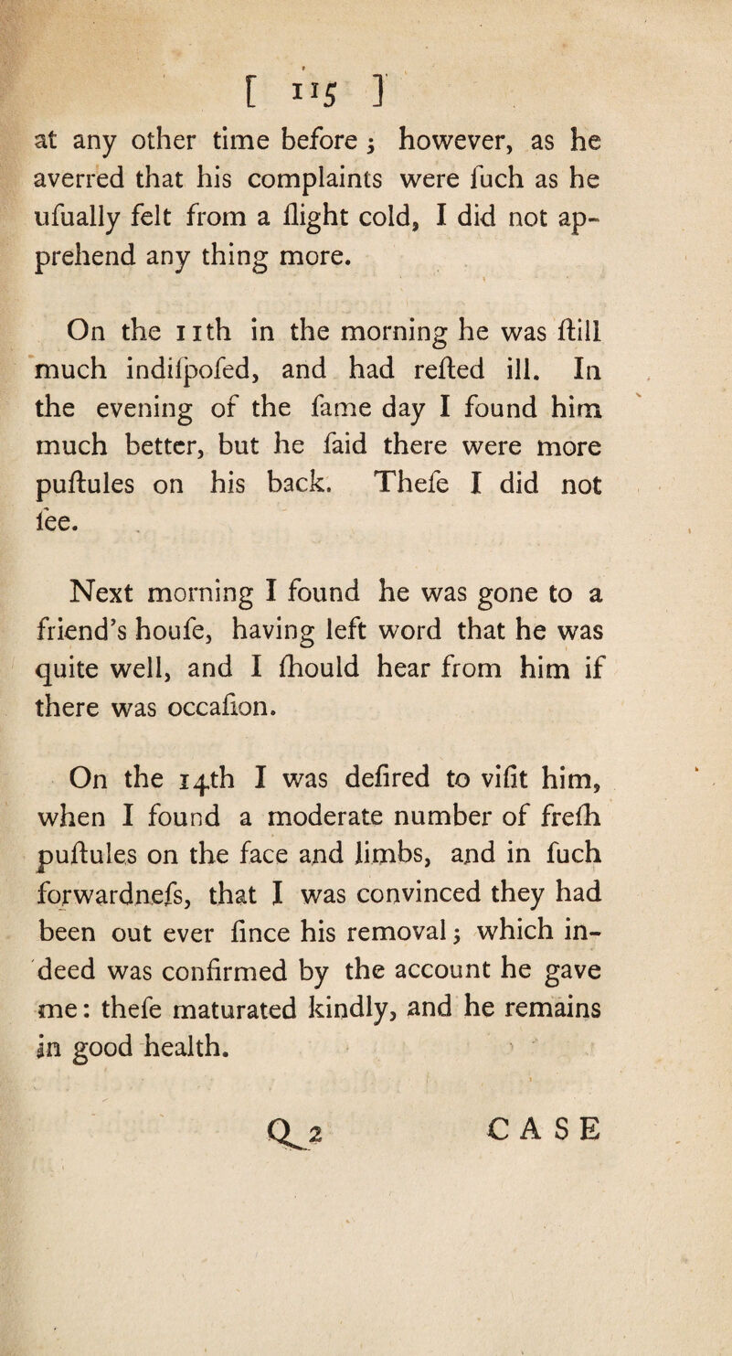 [ iJ5 J at any other time before •> however, as he averred that his complaints were fuch as he ufually felt from a flight cold, I did not ap¬ prehend any thing more. • * 4 On the nth in the morning he was ftill much indifpofed, and had refted ill. In the evening of the fame day I found him much better, but he faid there were more puftules on his back. Thefe I did not fee. Next morning I found he was gone to a friend’s houfe, having left word that he was quite well, and I fliould hear from him if there was occafion. On the 14th I was defired to vifit him, when I found a moderate number of frefh puftules on the face and limbs, and in fuch fqrwardnefs, that I was convinced they had been out ever fince his removal $ which in¬ deed was confirmed by the account he gave me: thefe maturated kindly, and he remains in good health. CASE