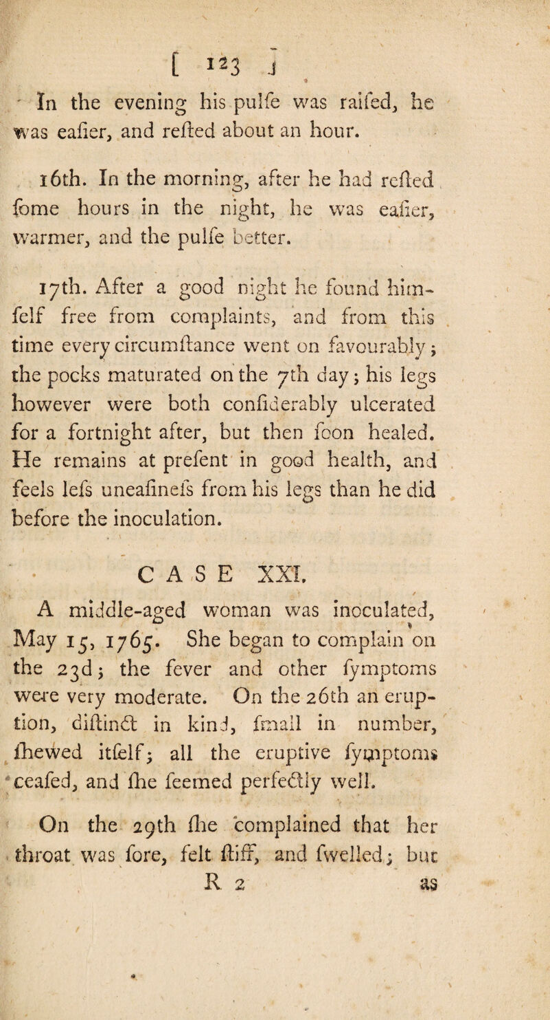 [ *23 J •» In the evening his pulfe was railed, he was eafier, and refted about an hour. 16th. In the morning, after he had refted feme hours in the night, he was eaiier, warmer, and the pulfe better. 17th. After a good night he found him- felf free from complaints, and from this time every circumftance went on favourably; the pocks maturated on the 7th day j his legs however were both coniiderably ulcerated for a fortnight after, but then foon healed. He remains at prefent in good health, and feels lefs uneafinefs from his legs than he did before the inoculation. * » v s , . CASE XXL •'1 / A middle-aged woman was inoculated, 0 . * May 13, 1765. She began to complain on the 23d j the fever and other fymptoms were very moderate. On the 26th an erup¬ tion, diftind: in kind, fmall in number, (hewed itfelf; all the eruptive fymptoms ceafed, and £he feemed perfedly well. f. ’> *■* . V On the 29th (he complained that her throat was fore, felt (tiff, and (welled; but R. 2 as