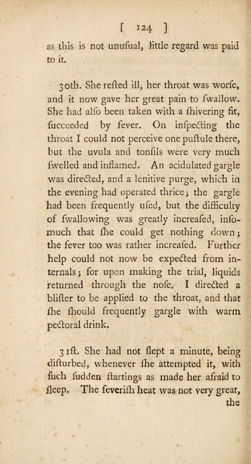 as this is not unufua!, little regard was paid to it. 30th. She refted ill, her throat was worfe, and it now gave her great pain to fwallow. She had alfo been taken with a fhivering fit, fucceeded by fever. On infpedting the throat I could not perceive onepuftule there, but the uvula and tonfiis were very much fwelled and inflamed. An acidulated gargle was dire&ed, and a lenitive purge, which in the evening had operated thrice; the gargle had been frequently ufed, but the difficulty of fwailowing was greatly increafed, info- much that fhe could get nothing down; the fever too was rather increafed. Further help could not now be expedted from in¬ ternals; for upon making the trial, liquids returned through the nofe. I directed a blifter to be applied to the throat, and that fhe fhould frequently gargle with warm pedtoral drink. 31ft. She had not flept a minute, being difturbed, whenever fhe attempted it, with fuch fudden ftartings as made her afraid to lleep. The feverifh heat was not very great, the