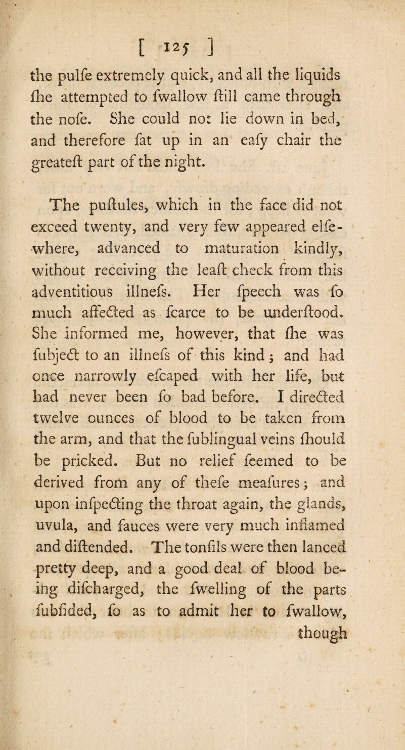 [ ] the pulfe extremely quick, and all the liquids fhe attempted to fwallow ffill came through the nofe. She could not lie down in bed, and therefore fat up in an eafy chair the greateft part of the night. The puflules, which in the face did not exceed twenty, and very few appeared elfe- where, advanced to maturation kindly, without receiving the leaft check from this adventitious iiinefs. Her fpeech was fo much affeded as fcarce to be underftood. She informed me, however, that fhe was {object to an illnefs of this kind; and had once narrowly efcaped with her life, but had never been fo bad before. I directed twelve ounces of blood to be taken from the arm, and that the fublingual veins fhouid be pricked. But no relief feemed to be derived from any of thefe meafures; and upon infpedting the throat again, the glands, uvula, and fauces were very much inflamed and diftended. The tonfils were then lanced pretty deep, and a good deal of blood be- ihg difcharged, the fwelling of the parts fubfided, fo as to admit her to fwallow, though