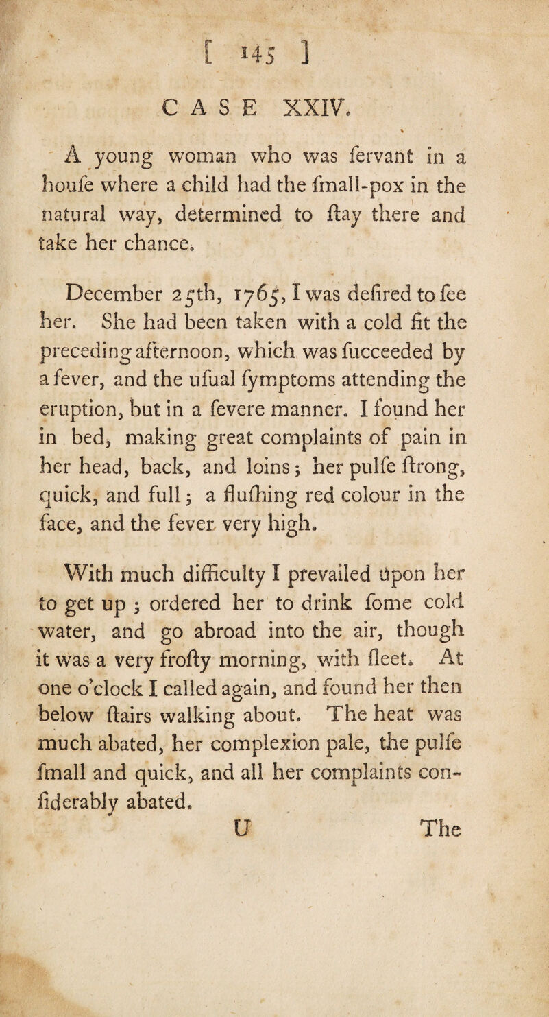 CASE XXIV. A young woman who was fervant in a houfe where a child had the fmall-pox in the natural way, determined to flay there and take her chance* December 25th, 1765,1 was defiredtofee her. She had been taken with a cold fit the preceding afternoon, which wasfucceeded by a fever, and the ufual fymptoms attending the eruption, but in a fevere manner. I found her in bed, making great complaints of pain in her head, back, and loins; her pulfe ftrong, quick, and full; a flufhing red colour in the face, and the fever very high. With much difficulty I prevailed Upon her to get up ; ordered her to drink fome cold water, and go abroad into the air, though it was a very frofty morning, with fleet. At one o’clock I called again, and found her then below flairs walking about. The heat was much abated, her complexion pale, the pulfe fmall and quick, and all her complaints con- fiderably abated.