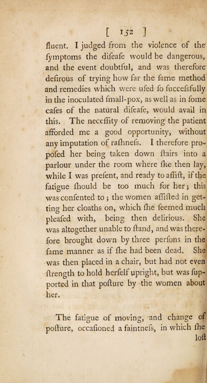 [ Ti2 ] fluent. I judged from the violence of the' fymptoms the difeafe would be dangerous, and the event doubtful, and was therefore defirous of trying how far the fame method and remedies which were ufed fo fuccefsfully in the inoculated fmalbpox, as well as in fome cafes of the natural difeafe, would avail in this. The neceffity of removing the patient afforded me a good opportunity, without any imputation of rafhnefs. I therefore pro- pofed her being taken down flairs into a parlour under the room where fine then lay, while I was prefent, and ready toaffift, if the fatigue fliould be too much for her; this was confented to ; the women affiled in get¬ ting her cloaths on, which fhe feemed much pleafed with, being then delirious. She was altogether unable to ftand, and was there- fore brought down by three perfons in the fame manner as if fhe had been dead. She was then placed in a chair, but had not even ftrength to hold herfelf upright, but was fup- ported in that pofture by the women about her. ♦ The fatigue of moving, and change of pofture, occafioned a faintnefs, in which fhe loft