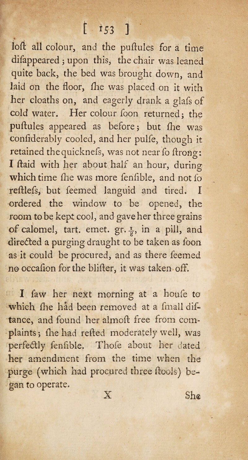 loft all colour, and the puftules for a time difappeared ; upon this, the chair was leaned quite back, the bed was brought down, and laid on the floor, fhe was placed on it with her cloaths on, and eagerly drank a glafs of cold water. Her colour foon returned; the puftules appeared as before; but fhe was confiderably cooled, and her pulfe, though it retained thequicknefs, was not near fa ftrong: I ftaid with her about half an hour, during which time fhe was more fenftble, and not fo reftlefs, but feemed languid and tired, I ordered the window to be opened, the room to be kept cool, and gave her three grains of calomel, tart. emet. gr. in a pill, and diredted a purging draught to be taken as foon. as it could be procured, and as there feemed no occafion for the blifter, it was taken off I faw her next morning at a houfe to which fhe had been removed at a fmall dis¬ tance, and found her almoft free from com¬ plaints ; fhe had refted moderately well, was perfectly fenfible. Thofe about her dated her amendment from the time when the purge (which had procured three ftoois) be¬ gan to operate. She X