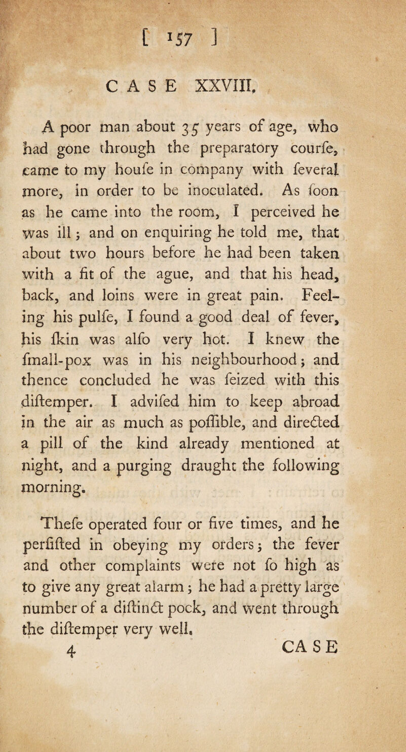 [ ^57 ] CASE XXVIII. A poor man about 3 5 years of age, who had gone through the preparatory courfe, came to my houfe in company with feveral more, in order to be inoculated. As loon as he came into the room, I perceived he was ill; and on enquiring he told me, that about two hours before he had been taken with a fit of the ague, and that his head, back, and loins were in great pain. Feel¬ ing his pulfe, I found a good deal of fever, his ikin was alfo very hot. I knew the fmail-pox was in his neighbourhood; and thence concluded he was feized with this diftemper. I advifed him to keep abroad in the air as much as poffible, and diredted a pill of the kind already mentioned at * night, and a purging draught the following morning. Thefe operated four or five times, and he perfifted in obeying my orders 5 the fever and other complaints were not fo high as to give any great alarm; he had a pretty large number of a diftindt pock, and went through the diftemper very well, 4