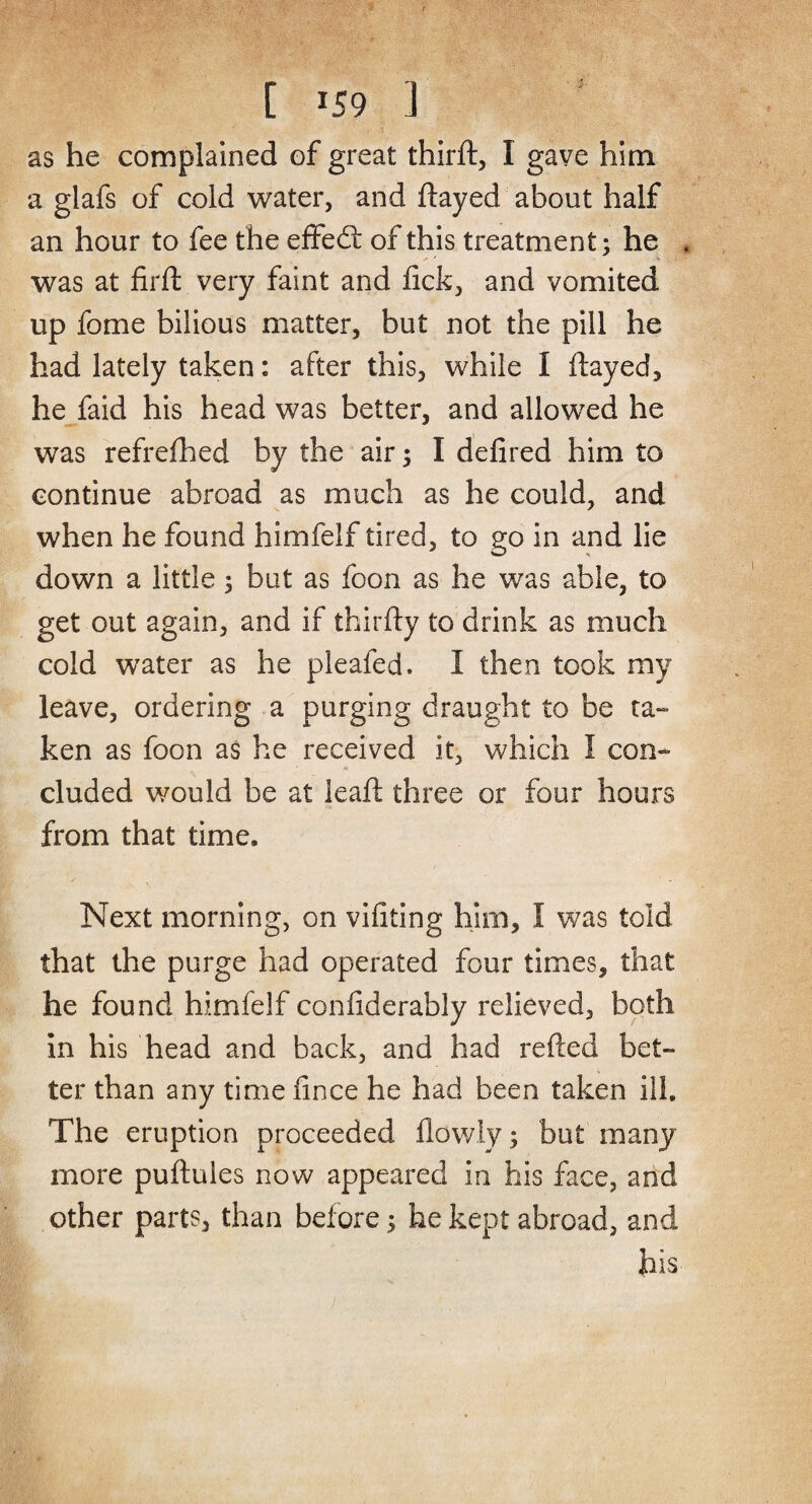 as he complained of great third:, I gave him a glafs of cold water, and flayed about half an hour to fee the effed: of this treatment; he was at firft very faint and lick, and vomited up fome bilious matter, but not the pill he had lately taken: after this, while I flayed, he faid his head was better, and allowed he was refrefhed by the air; I defired him to continue abroad as much as he could, and when he found himfelf tired, to go in and lie down a little; but as foon as he was able, to get out again, and if thirfty to drink as much cold water as he pleafed. I then took my leave, ordering a purging draught to be ta¬ ken as foon as he received it, which I con¬ cluded would be at leaft three or four hours from that time. Next morning, on vifiting him, I was told that the purge had operated four times, that he found himfelf confiderably relieved, both in his head and back, and had refted bet¬ ter than any time fince he had been taken ill. The eruption proceeded flowly; but many more puftules now appeared in his face, and other parts, than before; he kept abroad, and his