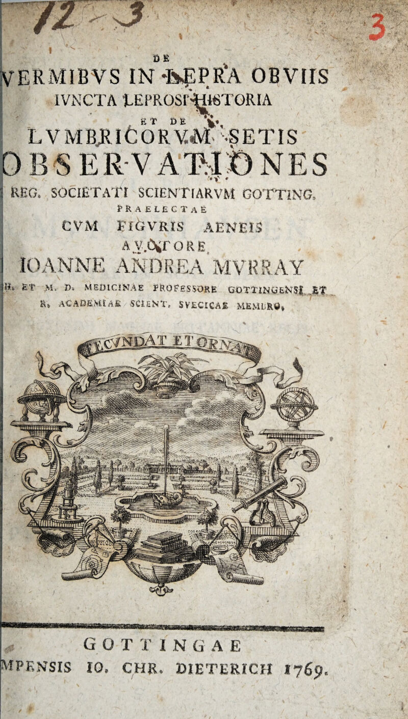 ■ % V Wy • H ’ ■£ V 'V! N -V D E VERMIBVS IN-fefPRA OBVIIS IVNCTA tEPRQSrWSTQRIA Et DE *'-S E TIS OHSERV ASIONES ’« 1* r REO, SOCIETATI SCIENTfARvM GOTTING, fRAELECTaE CVM I-lCiVRLS AENEIS a V.C^TORE 10ANNE ANDREA MVRRAY th Et M, D» MEDICINAE PROFESSORE GOTTlNG&KSf ET ACADEMIAE SCiENT, SVECICAE MEMLiRD* /- •• -TJW -t 319 G O T T I N G A E: ' mpknsis io, chr. bieterich 1765?,