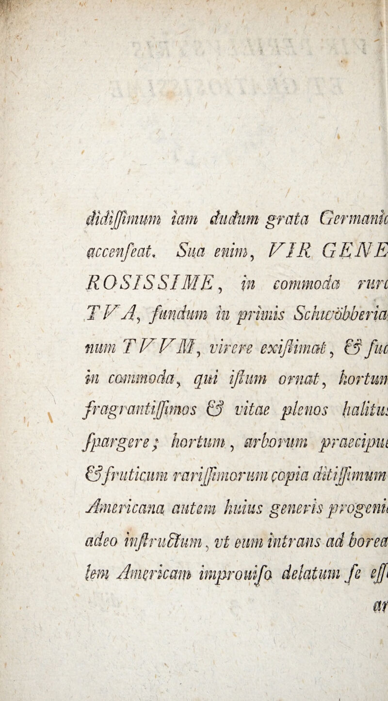 di[fimum iam grata accmfeat. Sua enim, N1R GENE R OSIS SIME, in commoda rure TVA s • m m primis ■ia num T V VM, virere exiftimat, & fuc in commoda, qui ifium ornat, kortun fragmntijjimos & vitae plenos halitui fpar gere; hortum, arborum praecipui \ & fruticum rarijfmiorum copia ditijfimum Americana autem, huius generis progenit ■I adeo infiruRtum, vt ram intrans ad borea 1m\ Americani improuifo delatum fe ejfft l